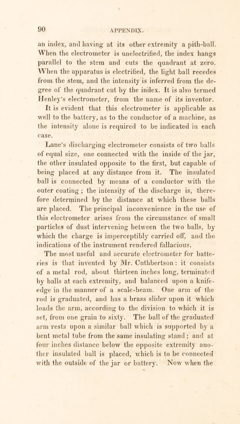 an index, and having at its other extremity a pith-ball. When the electrometer is unelectrified, the index hangs parallel to the stem and cuts the quadrant at zero. When the apparatus is electrified, the light ball recedes from the stem, and the intensity is inferred from the de- gree of the quadrant cut by the index. It is also termed Henley’s electrometer, from the name of its inventor. It is evident that this electrometer is applicable as well to the battery, as to the conductor of a machine, as the intensity alone is required to be indicated in each case. Lane’s discharging electrometer consists of two balls of equal size, one connected with the inside of the jar, the other insulated opposite to the first, but capable of being placed at any distance from it. The insulated ball is connected bv means of a conductor with the */ outer coating ; the intensity of the discharge is, there- fore determined by the distance at which these balls are placed. The principal inconvenience in the use of this electrometer arises from the circumstance of small particles of dust intervening between the two balls, by which the charge is imperceptibly carried off, and the indications of the instrument rendered fallacious. The most useful and accurate electrometer for batte- ries is that invented by Mr. Cuthbertson : it consists of a metal rod, about thirteen inches long, terminated by balls at each extremity, and balanced upon a knife- edge in the manner of a scale-beam. One arm of the rod is graduated, and has a brass slider upon it which loads the arm, according to the division to which it is set, from one grain to sixty. The ball of the graduated arm rests upon a similar ball which is supported by a bent metal tube from the same insulating stand ; and at four inches distance below the opposite extremity ano- ther insulated ball is placed, which is to be connected with the outside of the jar or battery. Now when the