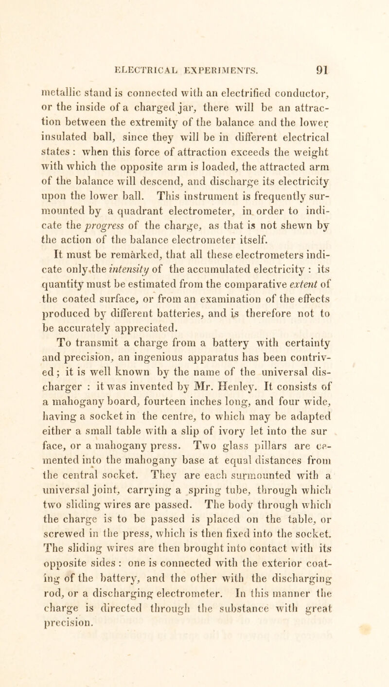 metallic stand is connected with an electrified conductor, or the inside of a charged jar, there will be an attrac- tion between the extremity of the balance and the lower insulated ball, since they will be in different electrical states : when this force of attraction exceeds the weight with which the opposite arm is loaded, the attracted arm of the balance will descend, and discharge its electricity upon the lower ball. This instrument is frequently sur- mounted by a quadrant electrometer, in order to indi- cate the progress of the charge, as that is not shewn by the action of the balance electrometer itself. It must be remarked, that all these electrometers indi- cate only,the intensity of the accumulated electricity : its quantity must be estimated from the comparative extent of the coated surface, or from an examination of the effects produced by different batteries, and is therefore not to be accurately appreciated. To transmit a charge from a battery with certainty and precision, an ingenious apparatus has been contriv- ed ; it is well known by the name of the universal dis- charger : it was invented by Mr. Henley. It consists of a mahogany board, fourteen inches long, and four wdde, having a socket in the centre, to which may be adapted either a small table with a slip of ivory let into the sur face, or a mahogany press. Two glass pillars are ce- mented into the mahogany base at equal distances from the central socket. They are each surmounted with a universal joint, carrying a spring tube, through which two sliding wires are passed. The body through which the charge is to be passed is placed on the table, or screwed in the press, which is then fixed into the socket. The sliding wires are then brought into contact with its opposite sides : one is connected with the exterior coat- ing of the battery, and the other with the discharging rod, or a discharging electrometer. In this manner the charge is directed through the substance with great precision.