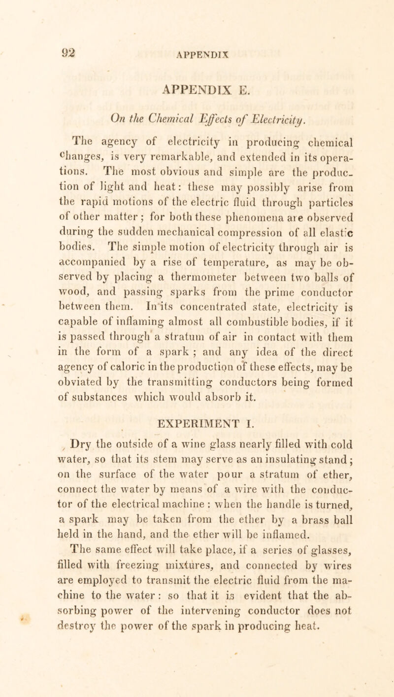 APPENDIX E. On the Chemical Effects of Electricity. The agency of electricity in producing chemical changes, is very remarkable, and extended in its opera- tions. The most obvious and simple are the produc- tion of light and heat: these may possibly arise from the rapid motions of the electric fluid through particles of other matter ; for both these phenomena are observed during the sudden mechanical compression of all elastic bodies. The simple motion of electricity through air is accompanied by a rise of temperature, as may be ob- served by placing a thermometer between two balls of wood, and passing sparks from the prime conductor between them. In its concentrated state, electricity is capable of inflaming almost all combustible bodies, if it is passed through a stratum of air in contact with them in the form of a spark ; and any idea of the direct agency of caloric in the production of these effects, may be obviated by the transmitting conductors being formed of substances which would absorb it. EXPERIMENT I. Dry the outside of a wine glass nearly filled with cold water, so that its stem may serve as an insulating stand ; on the surface of the water pour a stratum of ether, connect the water by means of a wire with the conduc- tor of the electrical machine : when the handle is turned, a spark may be taken from the ether by a brass ball held in the hand, and the ether will be inflamed. The same effect will take place, if a series of glasses, filled with freezing mixtures, and connected by wires are employed to transmit the electric fluid from the ma- chine to the water : so that it i.s evident that the ab- sorbing power of the intervening conductor does not destroy the power of the spark in producing heat.