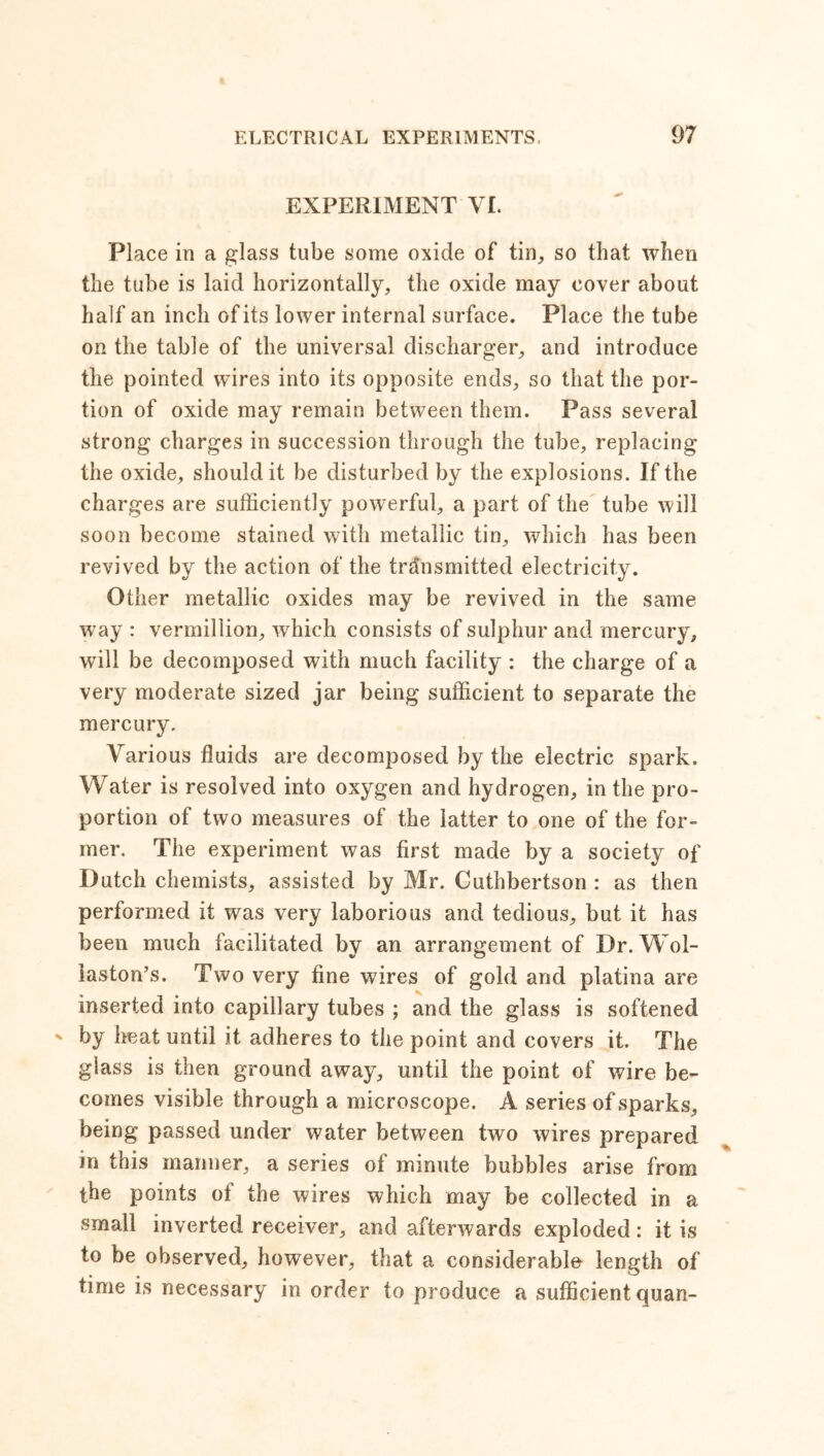 EXPERIMENT VI. Place in a glass tube some oxide of tin, so that when the tube is laid horizontally, the oxide may cover about half an inch of its lower internal surface. Place the tube on the table of the universal discharger, and introduce the pointed wires into its opposite ends, so that the por- tion of oxide may remain between them. Pass several strong charges in succession through the tube, replacing the oxide, should it be disturbed by the explosions. If the charges are sufficiently powerful, a part of the tube will soon become stained with metallic tin, which has been revived by the action of the transmitted electricity. Other metallic oxides may be revived in the same way : Vermillion, which consists of sulphur and mercury, will be decomposed with much facility : the charge of a very moderate sized jar being sufficient to separate the mercury. Various fluids are decomposed by the electric spark. Water is resolved into oxygen and hydrogen, in the pro- portion of two measures of the latter to one of the for- mer. The experiment was first made by a society of Dutch chemists, assisted by Mr. Cuthbertson : as then performed it was very laborious and tedious, but it has been much facilitated by an arrangement of Dr. Wol- laston’s. Two very fine wires of gold and platina are inserted into capillary tubes ; and the glass is softened by heat until it adheres to the point and covers it. The glass is then ground away, until the point of wire be- comes visible through a microscope. A series of sparks, being passed under water between two wires prepared in this manner, a series of minute bubbles arise from the points of the wires which may be collected in a small inverted receiver, and afterwards exploded: it is to be observed, however, that a considerable length of time is necessary in order to produce a sufficient quan-