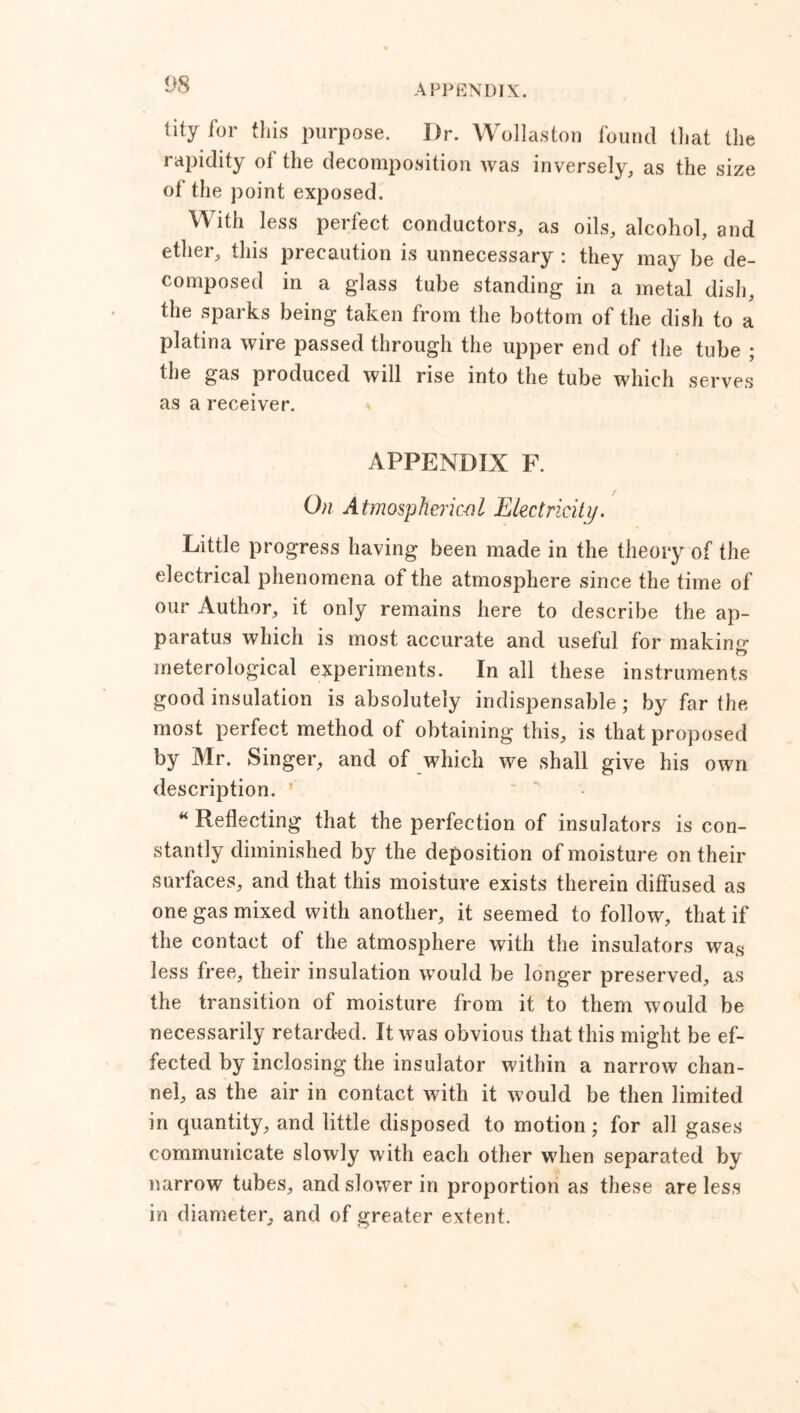 tity for this purpose. Dr. Wollaston found that the rapidity ot the decomposition was inversely, as the size of the point exposed. With less perfect conductors, as oils, alcohol, and ether, this precaution is unnecessary : they may be de- composed in a glass tube standing in a metal dish, the sparks being taken from the bottom of the dish to a platina wire passed through the upper end of the tube ; the gas produced will rise into the tube which serves as a receiver. APPENDIX F. On Atmospherical Electricity. Little progress having been made in the theory of the electrical phenomena of the atmosphere since the time of our Author, it only remains here to describe the ap- paratus which is most accurate and useful for making ft meterological experiments. In all these instruments good insulation is absolutely indispensable; by far the most perfect method of obtaining this, is that proposed by Mr. Singer, and of which we shall give his own description. * “ Reflecting that the perfection of insulators is con- stantly diminished by the deposition of moisture on their surfaces, and that this moisture exists therein diffused as one gas mixed with another, it seemed to follow, that if the contact of the atmosphere with the insulators was less free, their insulation would be longer preserved, as the transition of moisture from it to them would be necessarily retarded. It was obvious that this might be ef- fected by inclosing the insulator within a narrow chan- nel, as the air in contact with it would be then limited in quantity, and little disposed to motion ; for all gases communicate slowly with each other when separated by narrow tubes, and slower in proportion as these are less in diameter, and of greater extent.