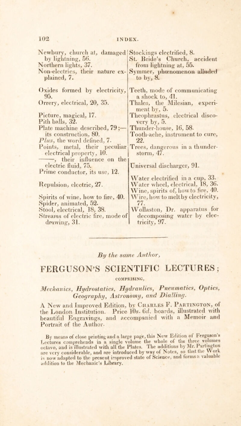 Newbury, church at, damaged by lightning, 56. Northern lights, 37. Non-electrics, their nature ex- plained, 7. Oxides formed by electricity, 95. Orrery, electrical, 20, 35. Picture, magical, 17. Pith balls, 32. Plate machine described, 79 ;— its construction, 80. Plus, the word defined, 7. Points, metal, their peculiar electrical property, 10. -, their inlluence on the electric fluid, 75. Prime conductor, its use, 12. Repulsion, electric, 27. Spirits of wine, how to lire, 40. Spider, animated, 52. Stool, electrical, 18, 38. Streams of electric fire, mode of drawing, 31. Stockings electrilied, 8. St. Pride’s Church, accident from lightning at, 55. Syminer, phoenomenon alluded to by, 8. Teeth, mode of communicating a shock to, 41. Thales, the Milesian, experi- ment by, 5. Theophrastus, electrical disco- very by, 5. Thunder-house, 16, 58. Tooth-ache, instrument to cure, 22. Trees, dangerous in a thunder- storm, 47. Universal discharger, 91. Water electrified in a cup, 33. Water wheel, electrical, 18, 36. Wine, spirits of, howto fire, 40. Wire, how to meltby electricity, 77/ Wollaston, Dr. apparatus for decomposing water by elec- tricity, 97. By the, same Author, FERGUSON’S SCIENTIFIC LECTURES; COMPRISING, Mechanics, Hydrostatics, Hydraulics, Pneumatics, Optics, Geography, Astronomy, and Dialling. A New and Improved Edition, by Charles F. Partington, of the London Institution. Price 10s. 6d. boards, illustrated with beautiful Engravings, and accompanied with a Memoir and Portrait of the Author. By means of close printing and a large page, this New Edition of ferguson s Lectures comprehends in a single volume the whole of the three volumes octavo, and is illustrated with all the Plates. rl he additions by Mr. Partmgton are very considerable, and are introduced byway of Notes, so that the Work is now adapted to the present improved state of Science, and forms a valuable addition to the Mechanic’s Library. I