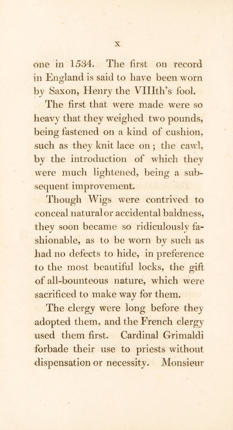 one in 1584. The first on record in England is said to have been worn by Saxon, Henry the VTIIth’s fool. The first that were made were so heavy that they weighed two pounds, being fastened on a kind of cushion, such as they knit lace on ; the cawl, by the introduction of which they were much lightened, being a sub- sequent improvement. Though Wigs were contrived to conceal natural or accidental baldness, they soon became so ridiculously fa- shionable, as to be worn by such as had no defects to hide, in preference to the most beautiful locks, the gift of all-bounteous nature, which were sacrificed to make way for them. The clergy were long before they adopted them, and the French clergy used them first. Cardinal Grimaldi forbade their use to priests without dispensation or necessity. Monsieur