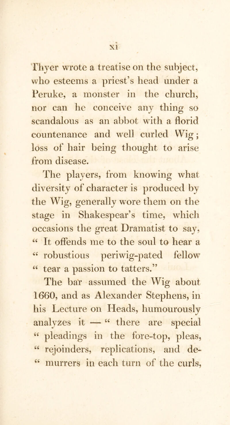 Thyer wrote a treatise on the subject, who esteems a priest’s head under a Peruke, a monster in the church, nor can he conceive any thing so scandalous as an abbot with a florid countenance and well curled Wig; loss of hair being thought to arise from disease. The players, from knowing what diversity of character is produced by the Wig, generally wore them on the stage in Shakespear’s time, which occasions the great Dramatist to say, “ It offends me to the soul to hear a “ robustious periwig-pated fellow “ tear a passion to tatters.” The bar assumed the Wig about 1660, and as Alexander Stephens, in his Lecture on Heads, humourously analyzes it — u there are special “ pleadings in the fore-top, pleas, “ rejoinders, replications, and de« “ murrers in each turn of the curls,