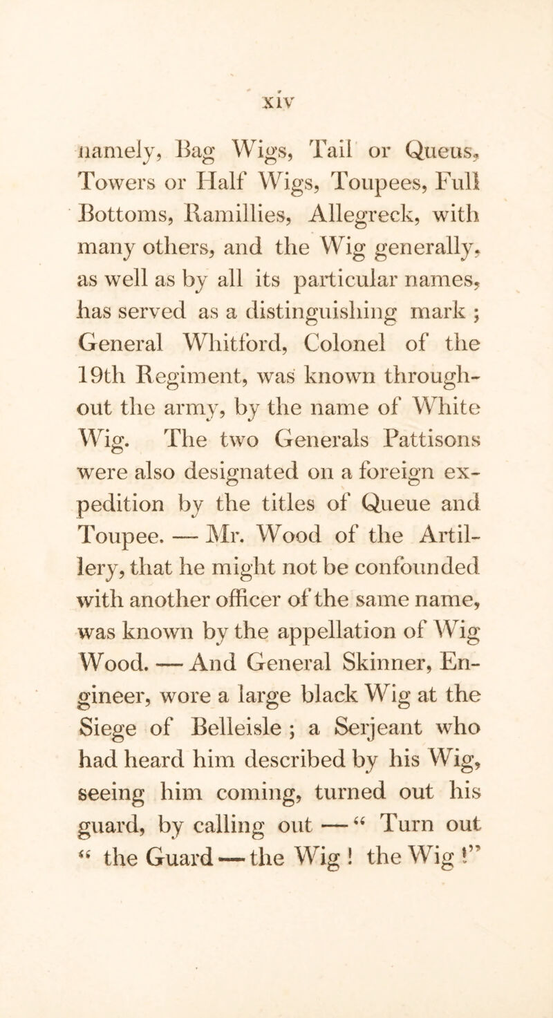 namely, Bag Wigs, Tail or Queus, Towers or Half Wigs, Toupees, Full Bottoms, Ramillies, Allegreck, with many others, and the Wig generally, as well as by all its particular names, has served as a distinguishing mark ; General Whitford, Colonel of the 19th Regiment, was known through- out the army, by the name of' White Wig. The two Generals Pattisons were also designated on a foreign ex- pedition by the titles of Queue and Toupee. — Mr. Wood of the Artil- lery, that he might not be confounded with another officer of the same name, was known by the appellation of Wig Wood. —- And General Skinner, En- gineer, wore a large black Wig at the Siege of Belleisle ; a Serjeant who had heard him described by his Wig, seeing him coming, turned out his guard, by calling out —“ Turn out “ the Guard — the Wig ! the Wig !”