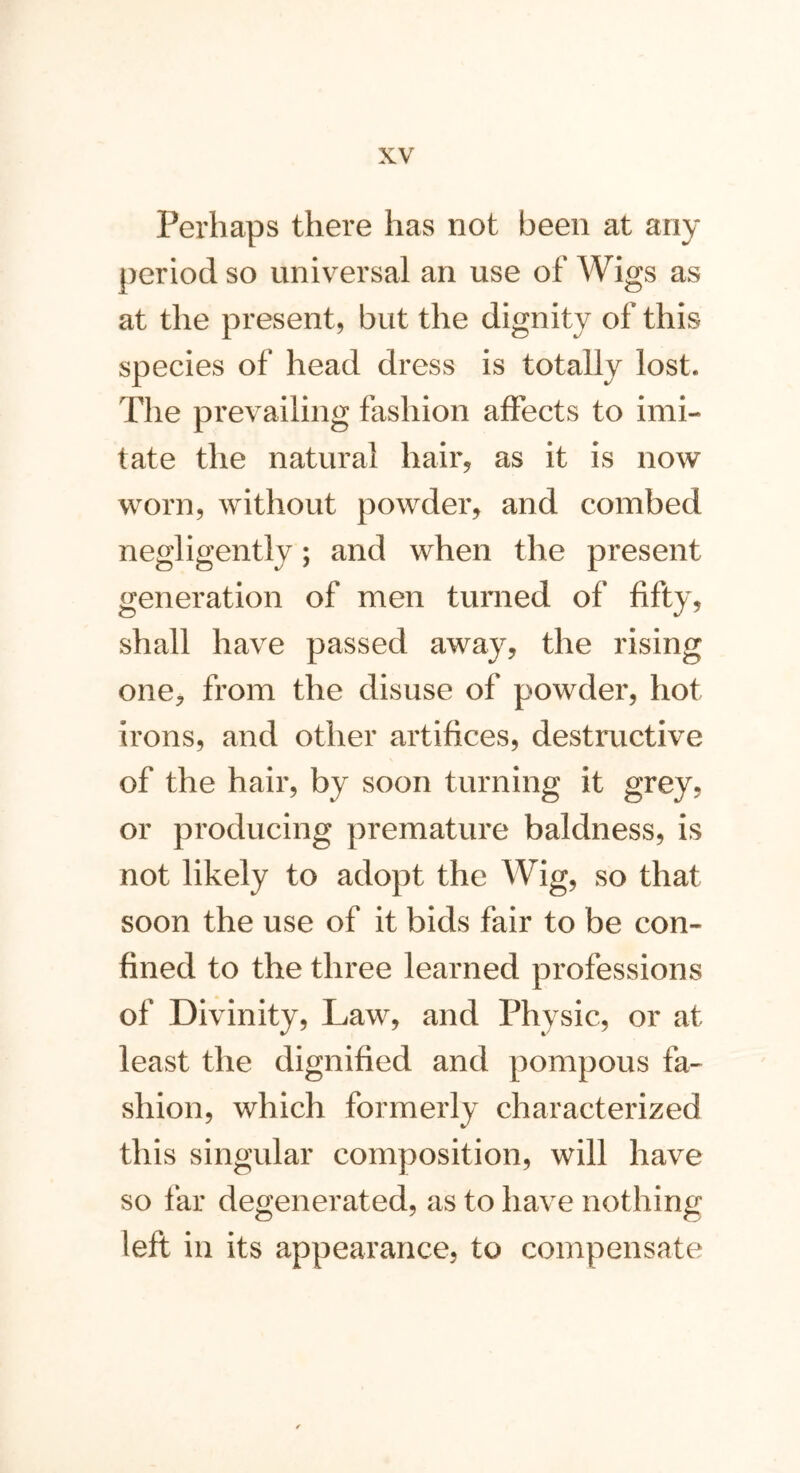 Perhaps there has not been at any period so universal an use of Wigs as at the present, but the dignity of this species of head dress is totally lost. The prevailing fashion affects to imi- tate the natural hair, as it is now worn, without powder, and combed negligently; and when the present generation of men turned of fifty, shall have passed away, the rising one, from the disuse of powder, hot irons, and other artifices, destructive of the hair, by soon turning it grey, or producing premature baldness, is not likely to adopt the Wig, so that soon the use of it bids fair to be con- fined to the three learned professions of Divinity, Law, and Physic, or at least the dignified and pompous fa- shion, which formerly characterized this singular composition, will have so far degenerated, as to have nothing left in its appearance, to compensate