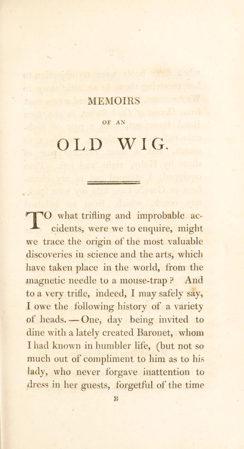 MEMOIRS OF AN OLD WIG. O what trifling and improbable ao cidents, were we to enquire, might we trace the origin of the most valuable discoveries in science and the arts, which have taken place in the world, from the magnetic needle to a mouse-trap ? And to a very trifle, indeed, I may safely say, I owe the following history of a variety of heads. — One, day being invited to dine with a lately created Baronet, whom I had known in humbler life, (but not so much out of compliment to him as to his lady, who never forgave inattention to dress in her guests, forgetful of the time B