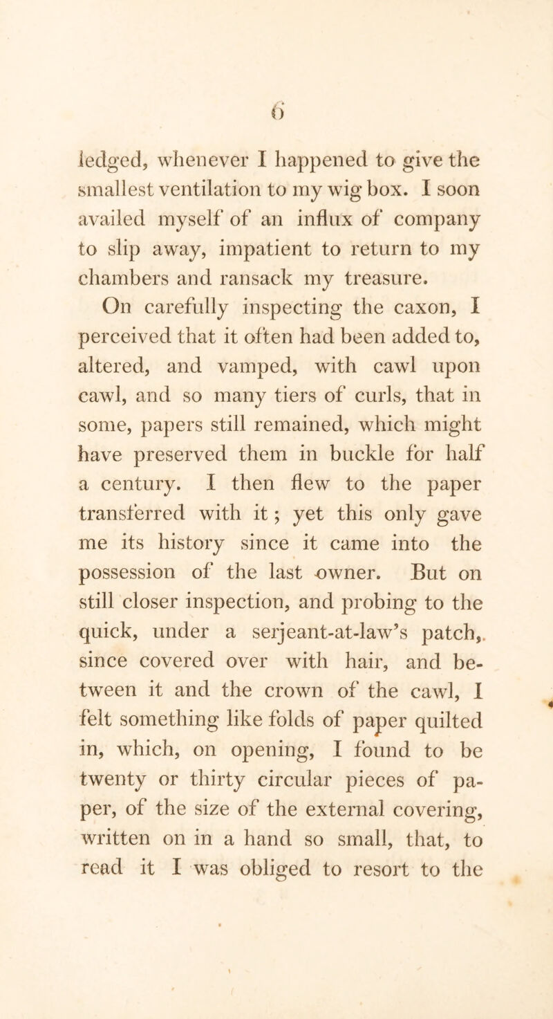 iedged, whenever I happened to give the smallest ventilation to my wig box. I soon availed myself of an influx of company to slip away, impatient to return to my chambers and ransack my treasure. On carefully inspecting the caxon, I perceived that it often had been added to, altered, and vamped, with cawl upon cawl, and so many tiers of curls, that in some, papers still remained, which might have preserved them in buckle for half a century. I then flew to the paper transferred with it; yet this only gave me its history since it came into the possession of the last owner. But on still closer inspection, and probing to the quick, under a serjeant-at-law’s patch,, since covered over with hair, and be- tween it and the crown of the cawl, I felt something like folds of paper quilted in, which, on opening, I found to be twenty or thirty circular pieces of pa- per, of the size of the external covering, written on in a hand so small, that, to read it I was obliged to resort to the