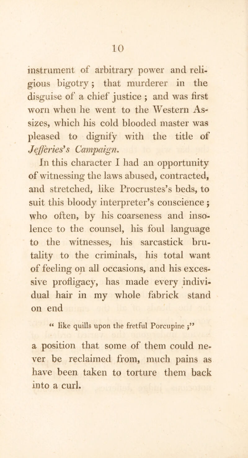 instrument of arbitrary power and reli- gious bigotry; that murderer in the disguise of a chief justice ; and was first worn when he went to the Western As- sizes, which his cold blooded master was pleased to dignify with the title of Jefferies's Campaign. In this character I had an opportunity of witnessing the laws abused, contracted, and stretched, like Procrustes’s beds, to suit this bloody interpreter’s conscience ; who often, by his coarseness and inso- lence to the counsel, his foul language to the witnesses, his sarcastick bru- tality to the criminals, his total want of feeling on all occasions, and his exces- sive profligacy, has made every indivi- dual hair in my whole fabrick stand on end “ like quills upon the fretful Porcupine a position that some of them could ne- ver be reclaimed from, much pains as have been taken to torture them back into a curl.