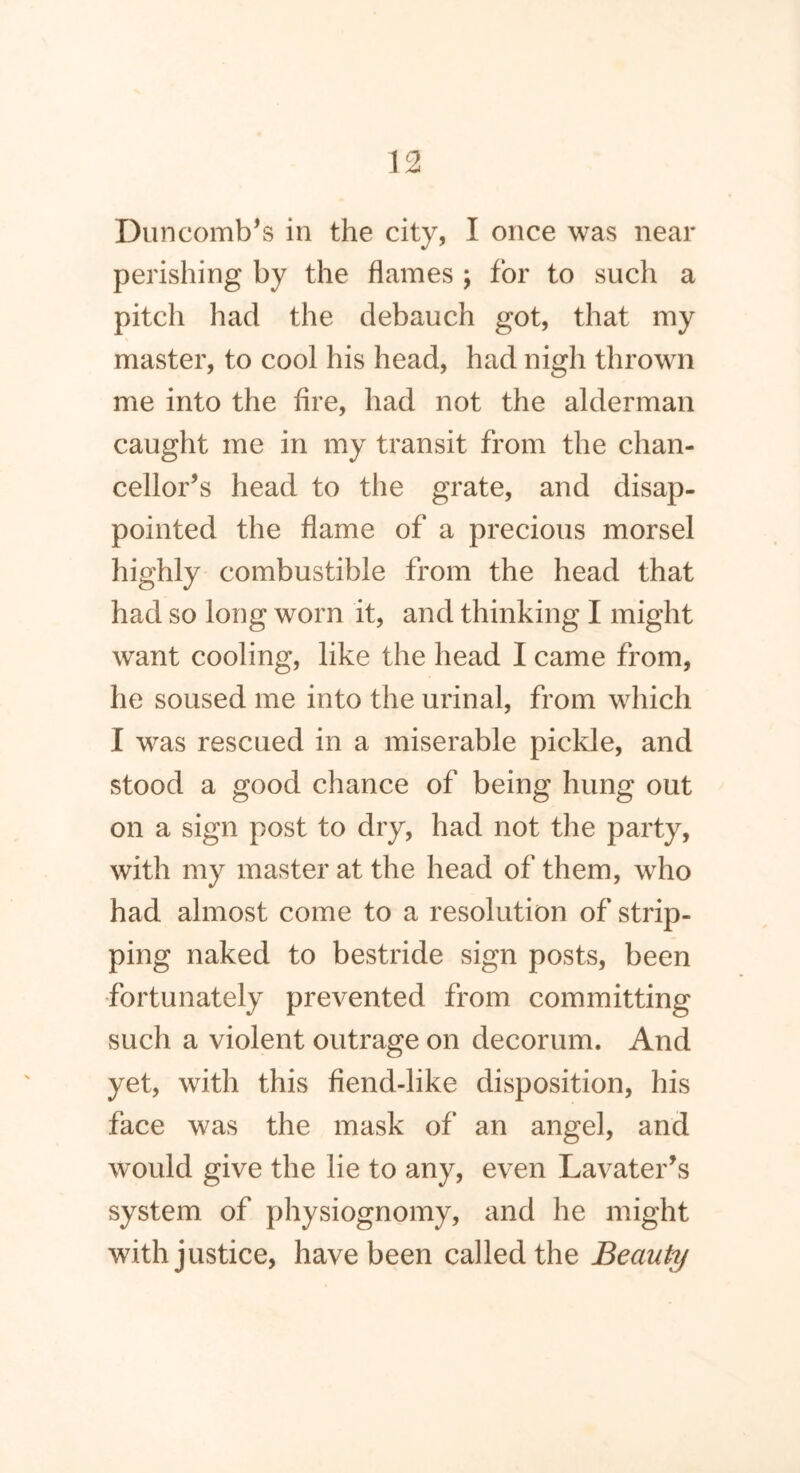 Duncomb’s in the city, I once was near perishing by the flames ; for to such a pitch had the debauch got, that my master, to cool his head, had nigh thrown me into the Are, had not the alderman caught me in my transit from the chan- cellor’s head to the grate, and disap- pointed the flame of a precious morsel highly combustible from the head that had so long worn it, and thinking I might want cooling, like the head I came from, he soused me into the urinal, from which I was rescued in a miserable pickle, and stood a good chance of being hung out on a sign post to dry, had not the party, with my master at the head of them, who had almost come to a resolution of strip- ping naked to bestride sign posts, been fortunately prevented from committing such a violent outrage on decorum. And yet, with this fiend-like disposition, his face was the mask of an angel, and would give the lie to any, even Lavater’s system of physiognomy, and he might with justice, have been called the Beauty