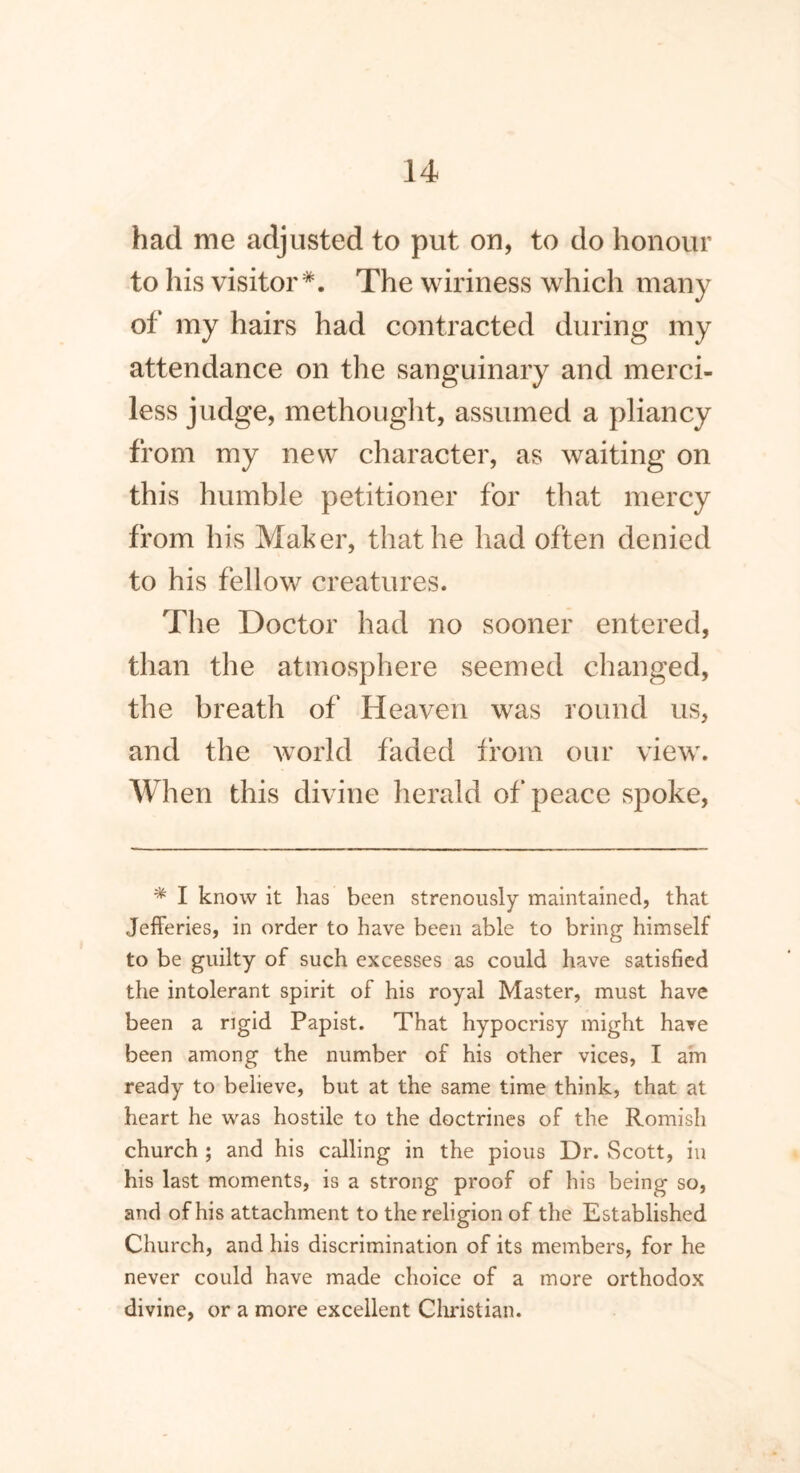 had me adjusted to put on, to do honour to his visitor*. The wiriness which many of my hairs had contracted during my attendance on the sanguinary and merci- less judge, methought, assumed a pliancy from my new character, as waiting on this humble petitioner for that mercy from his Maker, that he had often denied to his fellow creatures. The Doctor had no sooner entered, than the atmosphere seemed changed, the breath of Heaven was round us, and the world faded from our view. When this divine herald of peace spoke, * I know it has been strenously maintained, that Jefferies, in order to have been able to bring himself to be guilty of such excesses as could have satisfied the intolerant spirit of his royal Master, must have been a rigid Papist. That hypocrisy might have been among the number of his other vices, I am ready to believe, but at the same time think, that at heart he was hostile to the doctrines of the Romish church ; and his calling in the pious Dr. Scott, in his last moments, is a strong proof of his being so, and of his attachment to the religion of the Established Church, and his discrimination of its members, for he never could have made choice of a more orthodox divine, or a more excellent Christian.