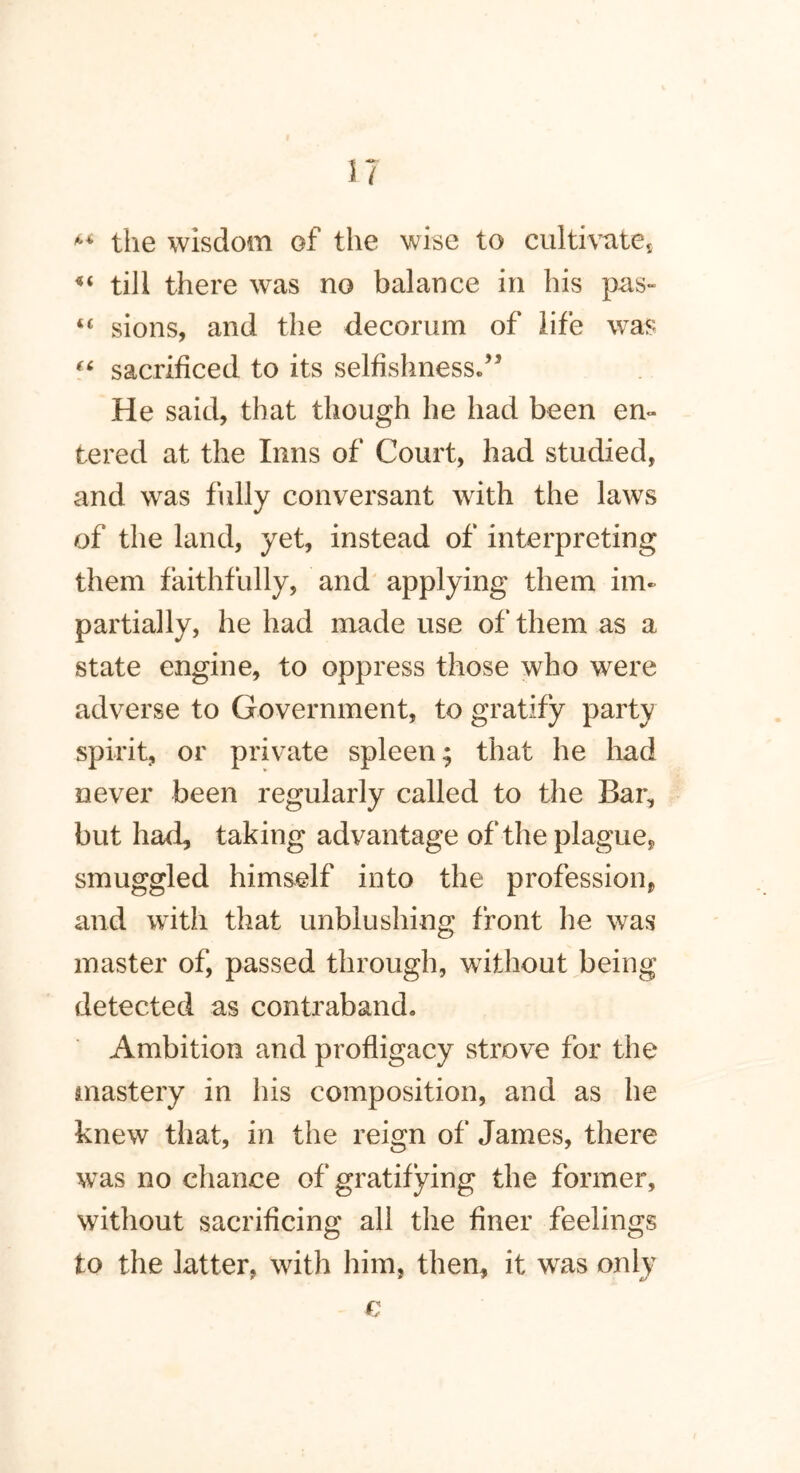 ** the wisdom of the wise to cultivates “ till there was no balance in his pas- “ sions, and the decorum of life was “ sacrificed to its selfishness.” He said, that though he had been en- tered at the Inns of Court, had studied, and wras fully conversant with the laws of the land, yet, instead of interpreting them faithfully, and applying them im- partially, he had made use of them as a state engine, to oppress those who were adverse to Government, to gratify party spirit, or private spleen; that he had never been regularly called to the Bar, but had, taking advantage of the plague, smuggled himself into the profession, and with that unblushing front he was master of, passed through, without being detected as contraband. Ambition and profligacy strove for the mastery in his composition, and as he knew that, in the reign of James, there was no chance of gratifying the former, without sacrificing all the finer feelings to the latter, with him, then, it was only €