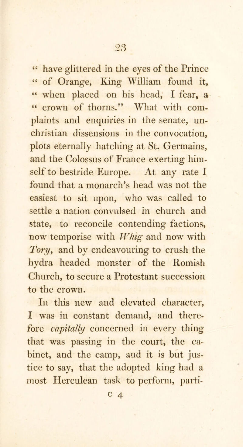 “ have glittered in the eyes of the Prince “ of Orange, King William found it, “ when placed on his head, I fear, a “ crown of thorns.” What with com- plaints and enquiries in the senate, un- christian dissensions in the convocation, plots eternally hatching at St. Germains, and the Colossus of France exerting him- self to bestride Europe. At any rate I found that a monarch’s head was not the easiest to sit upon, who was called to settle a nation convulsed in church and state, to reconcile contending factions, now temporise with Whig and now with Tory, and by endeavouring to crush the hydra headed monster of the Romish Church, to secure a Protestant succession to the crown. In this new and elevated character, I was in constant demand, and there- fore capitally concerned in every thing that was passing in the court, the ca- binet, and the camp, and it is but jus- tice to say, that the adopted king had a most Herculean task to perform, parti-