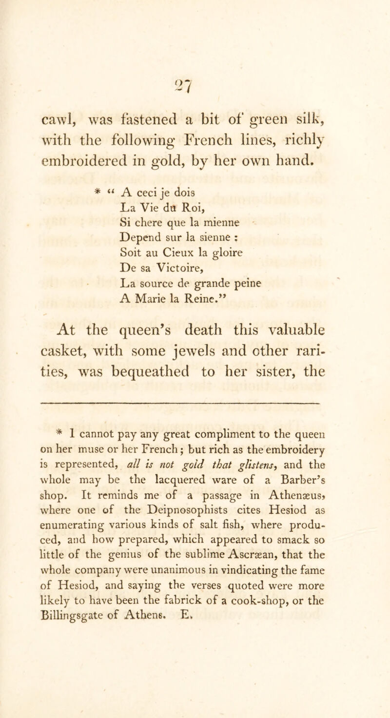 cawl, was fastened a bit of green silk, with the following French lines, richly embroidered in gold, by her own hand. * “ A ccci je dois La Vie da Roi, Si chere que la mienne Depend sur la sienne : Soit au Cieux la gloire De sa Victoire, La source de grande peine A Marie la Reine.” At the queen’s death this valuable casket, with some jewels and other rari- ties, was bequeathed to her sister, the * 1 cannot pay any great compliment to the queen on her muse or her French; but rich as the embroidery is represented, all is not gold that glistens, and the whole may be the lacquered ware of a Barber’s shop. It reminds me of a passage in Athenseus> where one of the Deipnosophists cites Hesiod as enumerating various kinds of salt fish, where produ- ced, and how prepared, which appeared to smack so little of the genius of the sublime Ascrsean, that the whole company were unanimous in vindicating the fame of Hesiod, and saying the verses quoted were more likely to have been the fabrick of a cook-shop, or the Billingsgate of Athens. E,