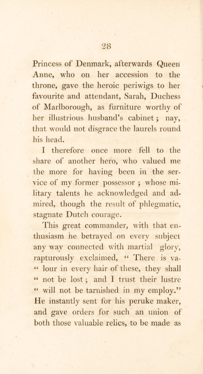 Princess of Denmark, afterwards Queen Anne, who on her accession to the throne, gave the heroic periwigs to her favourite and attendant, Sarah, Duchess of Marlborough, as furniture worthy of her illustrious husband’s cabinet; nay, that would not disgrace the laurels round his head. I therefore once more fell to the share of another hero, who valued me the more for having been in the ser- vice of my former possessor ; whose mi- litary talents he acknowledged and ad- mired, though the result of phlegmatic, stagnate Dutch courage. This great commander, with that en- thusiasm he betrayed on every subject any way connected with martial glory, rapturously exclaimed, “ There is va~ “ lour in every hair of these, they shall “ not be lost; and I trust their lustre “ will not be tarnished in my employ.” He instantly sent for his peruke maker, and gave orders for such an union of both those valuable relics, to be made as