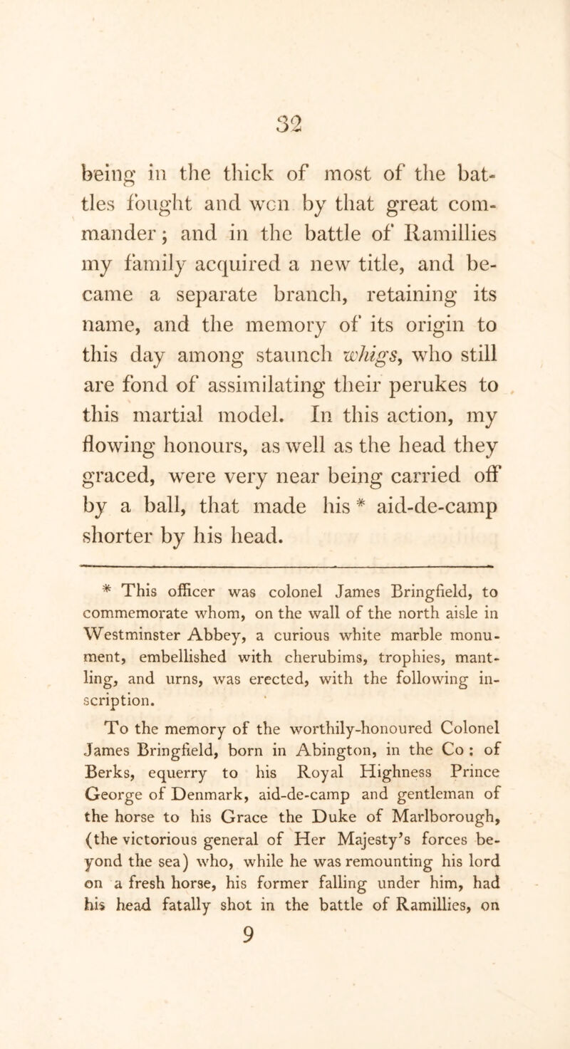 being in the thick of most of the bat- tles fought ancl wen by that great com- mander ; and in the battle of Ramillies my family acquired a new title, and be- came a separate branch, retaining its name, and the memory of its origin to this day among staunch wliigs, who still are fond of assimilating their perukes to this martial model. In this action, my flowing honours, as well as the head they graced, were very near being carried off by a ball, that made his * aid-de-camp shorter by his head. * This officer was colonel James Bringfield, to commemorate whom, on the wall of the north aisle in Westminster Abbey, a curious white marble monu- ment, embellished with cherubims, trophies, mant- ling, and urns, was erected, with the following in- scription. To the memory of the worthily-honoured Colonel James Bringfield, born in Abington, in the Co : of Berks, equerry to his Royal Highness Prince George of Denmark, aid-de-camp and gentleman of the horse to his Grace the Duke of Marlborough, (the victorious general of Her Majesty’s forces be- yond the sea) who, while he was remounting his lord on a fresh horse, his former falling under him, had his head fatally shot in the battle of Ramillies, on 9