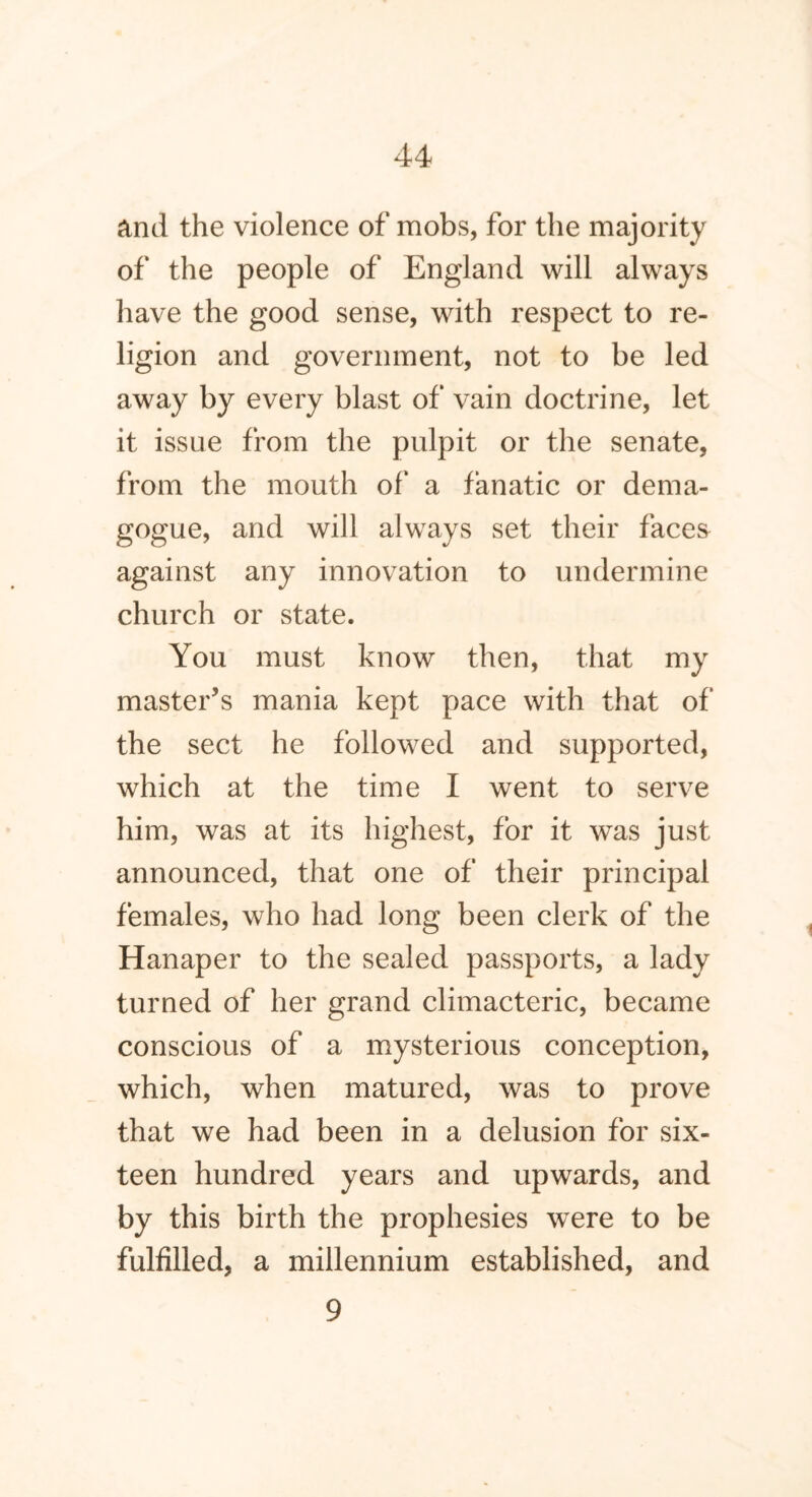 and the violence of mobs, for the majority of the people of England will always have the good sense, with respect to re- ligion and government, not to be led away by every blast of vain doctrine, let it issue from the pulpit or the senate, from the mouth of a fanatic or dema- gogue, and will always set their faces against any innovation to undermine church or state. You must know then, that my master’s mania kept pace with that of the sect he followed and supported, which at the time I went to serve him, was at its highest, for it was just announced, that one of their principal females, who had long been clerk of the Hanaper to the sealed passports, a lady turned of her grand climacteric, became conscious of a mysterious conception, which, when matured, was to prove that we had been in a delusion for six- teen hundred years and upwards, and by this birth the prophesies were to be fulfilled, a millennium established, and 9