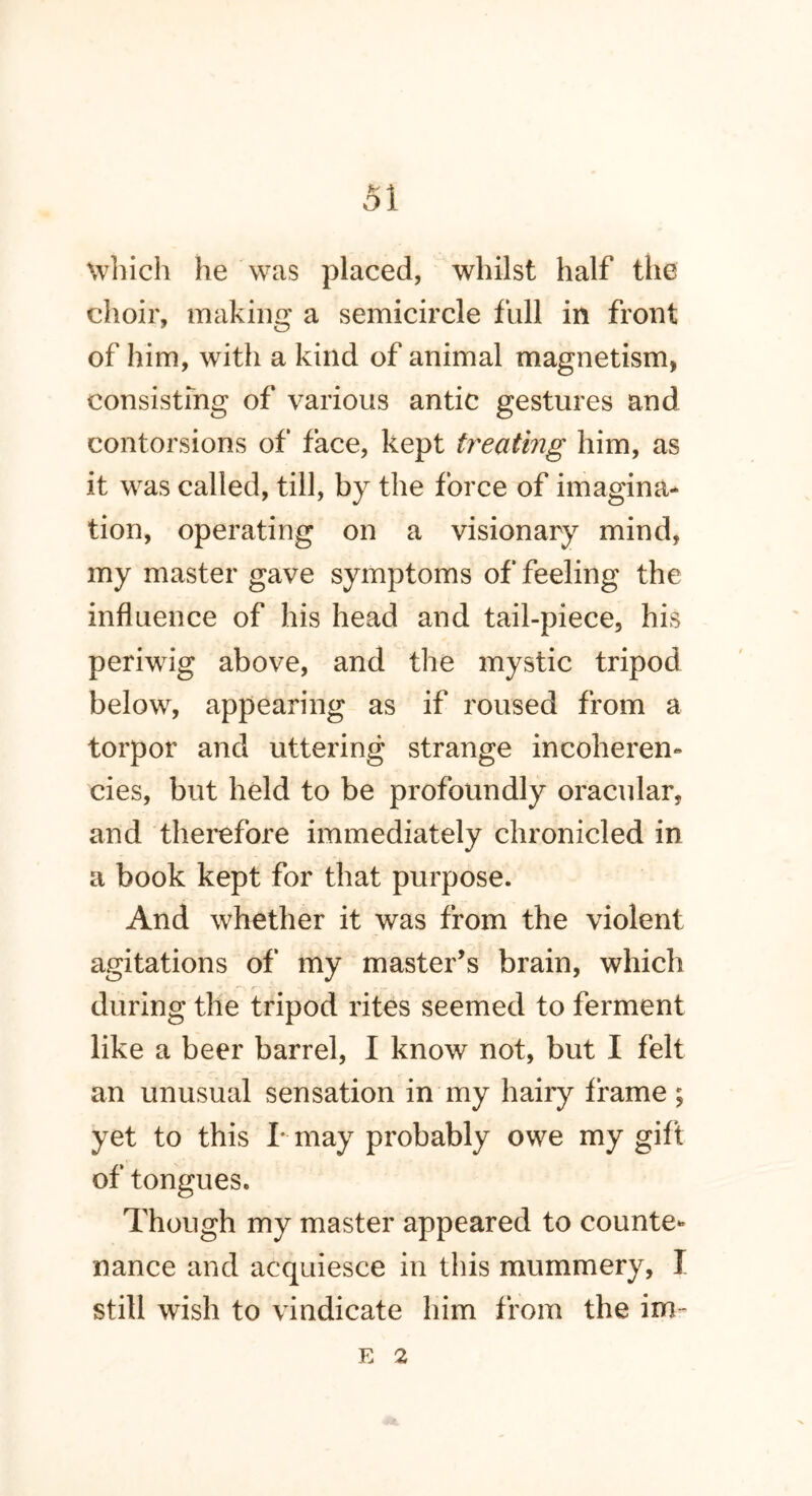 which he was placed, whilst half the choir, making a semicircle full in front of him, with a kind of animal magnetism, consisting of various antic gestures and contorsions of face, kept treating him, as it was called, till, by the force of imagina- tion, operating on a visionary mind, my master gave symptoms of feeling the influence of his head and tail-piece, his periwig above, and the mystic tripod below, appearing as if roused from a torpor and uttering strange incoheren- cies, but held to be profoundly oracular, and therefore immediately chronicled in a book kept for that purpose. And whether it was from the violent agitations of my master’s brain, which during the tripod rites seemed to ferment like a beer barrel, I know not, but I felt an unusual sensation in my hairy frame ; yet to this I- may probably owe my gift of tongues. Though my master appeared to counte- nance and acquiesce in this mummery, I still wish to vindicate him from the im-