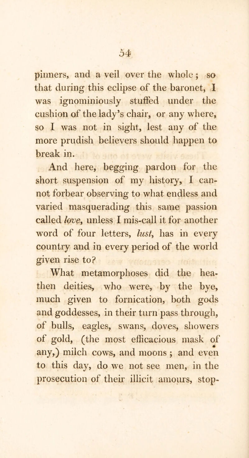 pinners, and a veil over the whole; so that during this eclipse of the baronet, I was ignominiously stuffed under the cushion of the lady’s chair, or any where, so I was not in sight, lest any of the more prudish believers should happen to break in. And here, begging pardon for the short suspension of my history, I can- not forbear observing to what endless and varied masquerading this same passion called love, unless I mis-call it for another word of four letters, lust, has in every country and in every period of the world given rise to? What metamorphoses did the hea- then deities, who were, by the bye, much given to fornication, both gods and goddesses, in their turn pass through, of bulls, eagles, swans, doves, showers of gold, (the most efficacious mask of any,) milch cows, and moons ; and even to this day, do we not see men, in the prosecution of their illicit amours, stop-