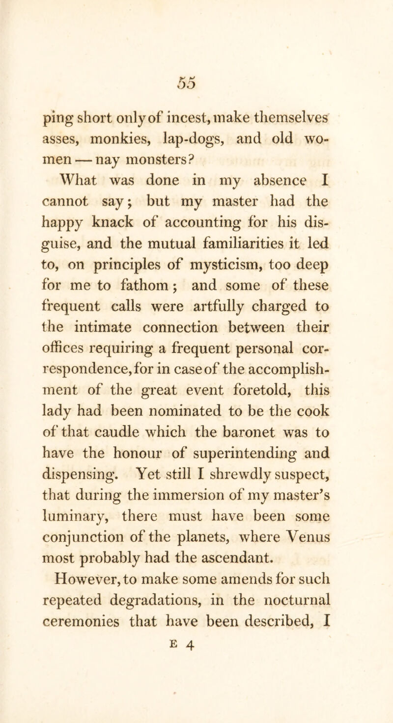 ping short only of incest, make themselves asses, monkies, lap-dogs, and old wo- men — nay monsters? What was done in my absence I cannot say; but my master had the happy knack of accounting for his dis- guise, and the mutual familiarities it led to, on principles of mysticism, too deep for me to fathom; and some of these frequent calls were artfully charged to the intimate connection between their offices requiring a frequent personal cor- respondence, for in case of the accomplish- ment of the great event foretold, this lady had been nominated to be the cook of that caudle which the baronet was to have the honour of superintending and dispensing. Yet still I shrewdly suspect, that during the immersion of my master’s luminary, there must have been some conjunction of the planets, where Venus most probably had the ascendant. However, to make some amends for such repeated degradations, in the nocturnal ceremonies that have been described, I