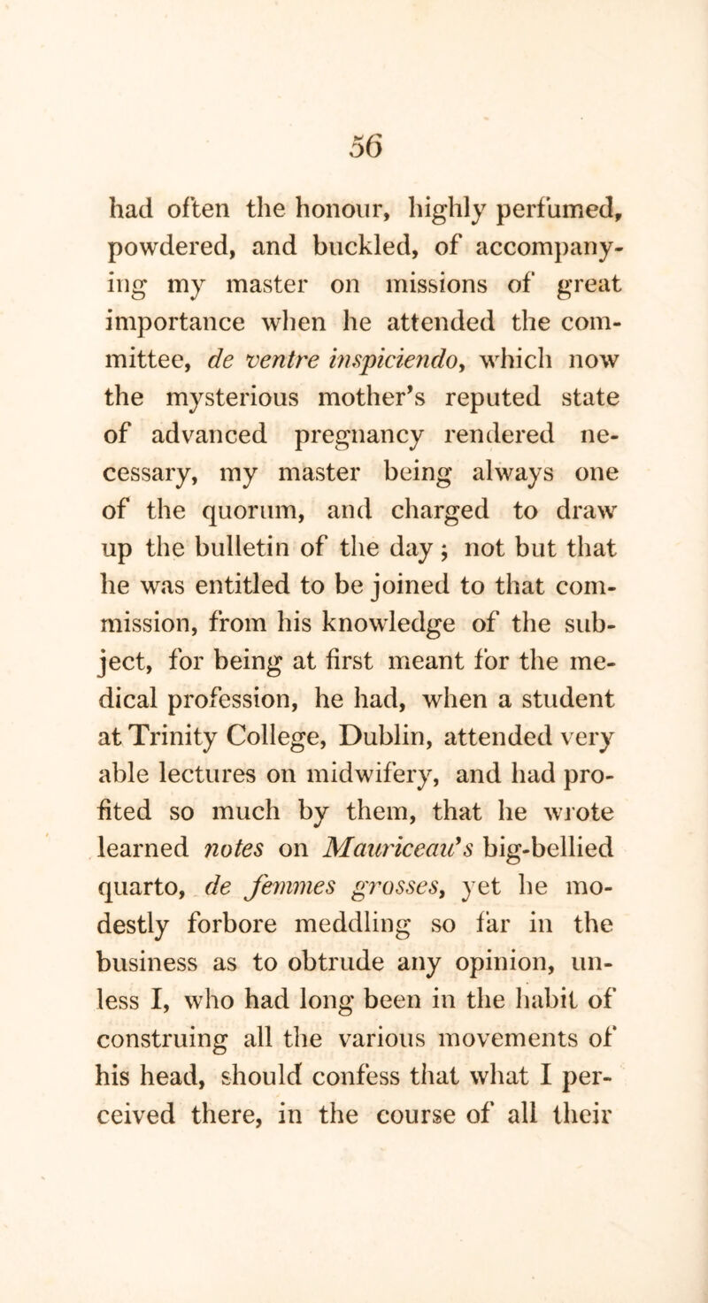 had often the honour, highly perfumed, powdered, and buckled, of accompany- ing my master on missions of great importance when he attended the com- mittee, de ventre inspiciendo, which now the mysterious mother’s reputed state of advanced pregnancy rendered ne- cessary, my master being always one of the quorum, and charged to draw up the bulletin of the day; not but that he was entitled to be joined to that com- mission, from his knowledge of the sub- ject, for being at first meant for the me- dical profession, he had, when a student at Trinity College, Dublin, attended very able lectures on midwifery, and had pro- fited so much by them, that he wrote learned notes on MauriceaiC$ big-bellied quarto, de femmes grosses, yet he mo- destly forbore meddling so far in the business as to obtrude any opinion, un- less I, who had long been in the habit of construing all the various movements of his head, should confess that what I per- ceived there, in the course of all their