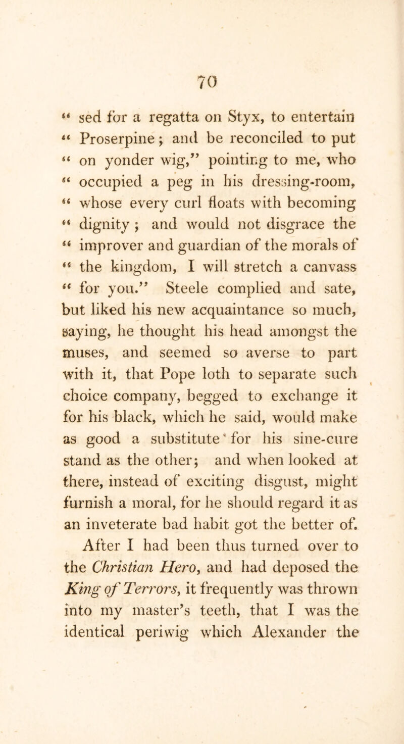 “ sed for a regatta on Styx, to entertain “ Proserpine; and be reconciled to put “ on yonder wig,” pointing to me, who “ occupied a peg in his dressing-room, “ whose every curl floats with becoming “ dignity ; and would not disgrace the 66 improver and guardian of the morals of <s the kingdom, I will stretch a canvass “ for you.” Steele complied and sate, but liked his new acquaintance so much, saying, he thought his head amongst the muses, and seemed so averse to part with it, that Pope loth to separate such choice company, begged to exchange it for his black, which he said, would make as good a substitute' for his sine-cure stand as the other; and when looked at there, instead of exciting disgust, might furnish a moral, for he should regard it as an inveterate bad habit got the better of. After I had been thus turned over to the Christian Hero, and had deposed the King of Terrors, it frequently was thrown into my master’s teeth, that I was the identical periwig which Alexander the