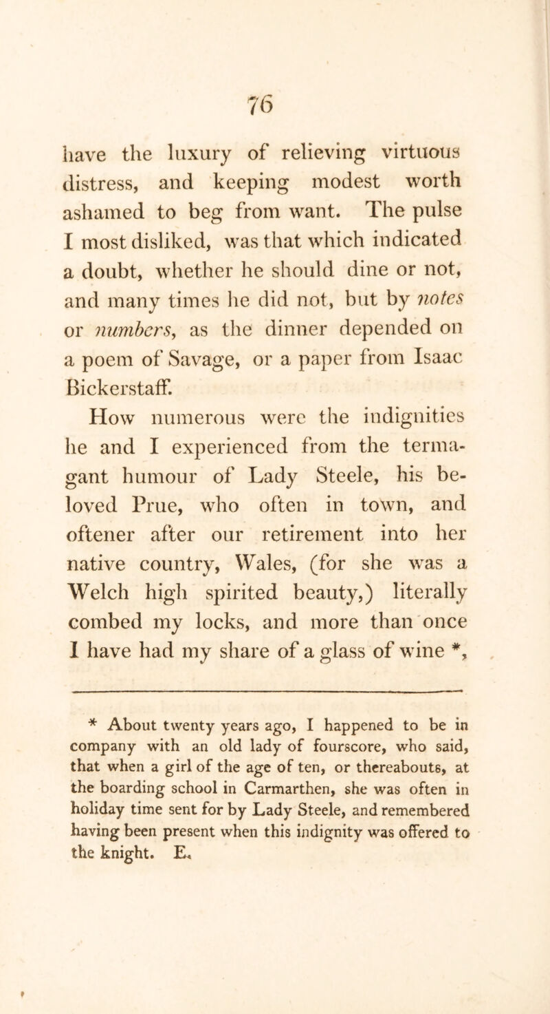 iiave the luxury of relieving virtuous distress, and keeping modest worth ashamed to beg from want. The pulse I most disliked, was that which indicated a doubt, whether he should dine or not, and many times he did not, but by notes or numbers, as the dinner depended on a poem of Savage, or a paper from Isaac Bickerstaff. How numerous were the indignities he and I experienced from the terma- gant humour of Lady Steele, his be- loved Prue, who often in town, and oftener after our retirement into her native country, Wales, (for she was a Welch high spirited beauty,) literally combed my locks, and more than once I have had my share of a glass of wine *, * About twenty years ago, I happened to be in company with an old lady of fourscore, who said, that when a girl of the age of ten, or thereabouts, at the boarding school in Carmarthen, she was often in holiday time sent for by Lady Steele, and remembered having been present when this indignity was offered to the knight. E< »