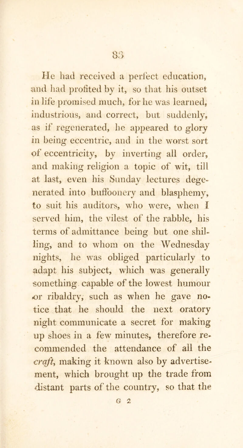 He had received a perfect education, and had profited by it, so that his outset in life promised much, for he was learned, industrious, and correct, but suddenly, as if regenerated, he appeared to glory in being eccentric, and in the worst sort of eccentricity, by inverting all order, and making religion a topic of wit, till at last, even his Sunday lectures dege- nerated into buffoonery and blasphemy, to suit his auditors, who were, when I served him, the vilest of the rabble, his terms of admittance being but one shil- ling, and to whom on the Wednesday nights, he was obliged particularly to adapt his subject, which was generally something capable of the lowest humour or ribaldry, such as when he gave no- tice that he should the next oratory night communicate a secret for making up shoes in a few minutes, therefore re- commended the attendance of all the craft, making it known also by advertise- ment, which brought up the trade from distant parts of the country, so that the