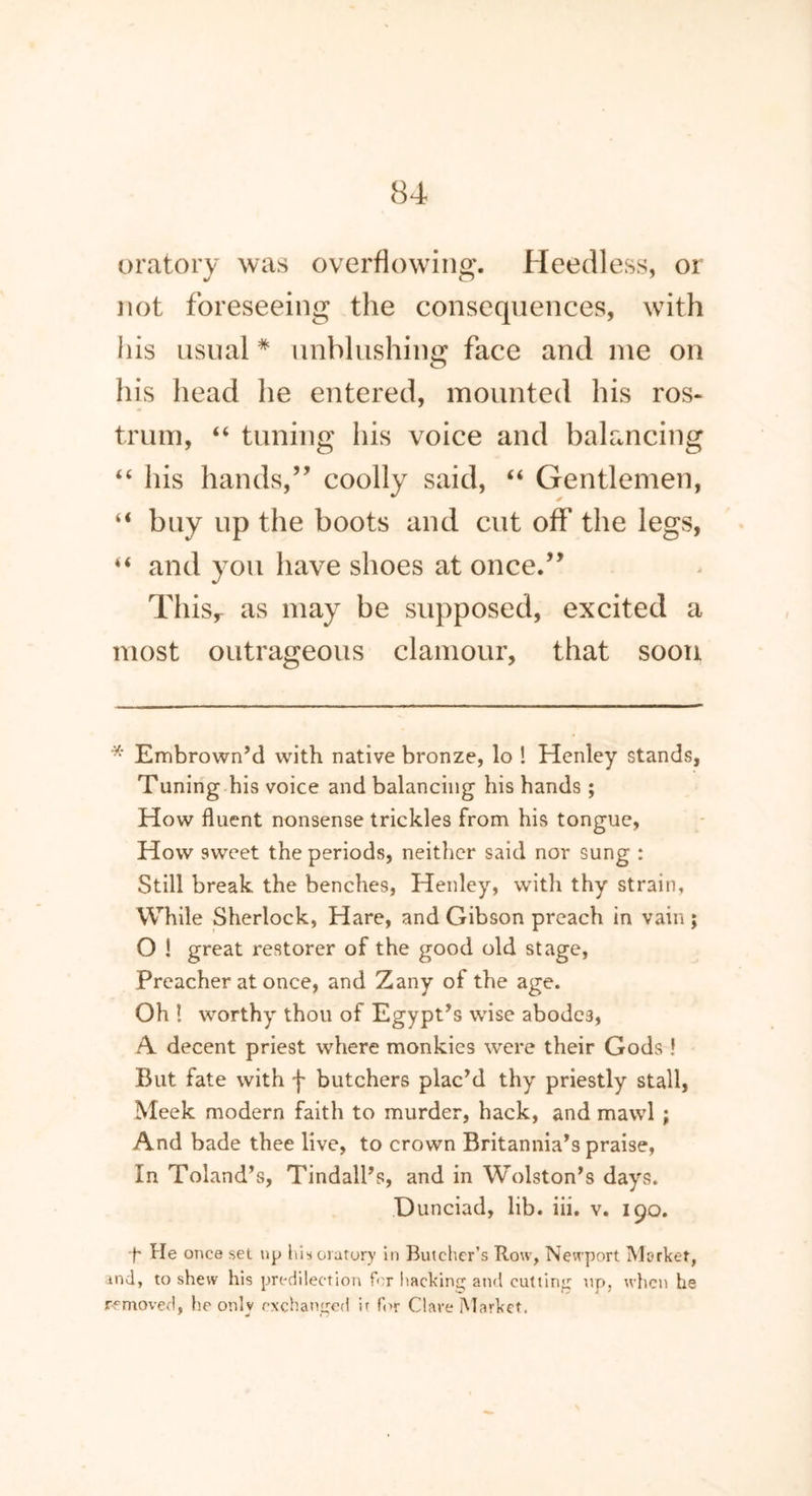 oratory was overflowing. Heedless, or not foreseeing the consequences, with his usual * unblushing face and me on his head he entered, mounted his ros- trum, “ tuning his voice and balancing “ his hands,” coolly said, “ Gentlemen, “ buy up the boots and cut off the legs, “ and you have shoes at once.” This,- as may be supposed, excited a most outrageous clamour, that soon * Embrown’d with native bronze, lo ! Henley stands, Tuning his voice and balancing his hands ; How fluent nonsense trickles from his tongue, How sweet the periods, neither said nor sung : Still break the benches, Henley, with thy strain, While Sherlock, Hare, and Gibson preach in vain j O ! great restorer of the good old stage, Preacher at once, and Zany of the age. Oh ! worthy thou of Egypt’s wise abodes, A decent priest where monkies were their Gods ! But fate with f butchers plac’d thy priestly stall, Meek modern faith to murder, hack, and mawl ; And bade thee live, to crown Britannia’s praise, In Toland’s, Tindall’s, and in Wolston’s days. Dunciad, lib. iii. v. 190. •f' He once set up his oratory in Butcher’s Rotv, Newport Market, md, to shew his predilection for hacking and cutting up, when he removed, he only exchanged it for Clave Market.