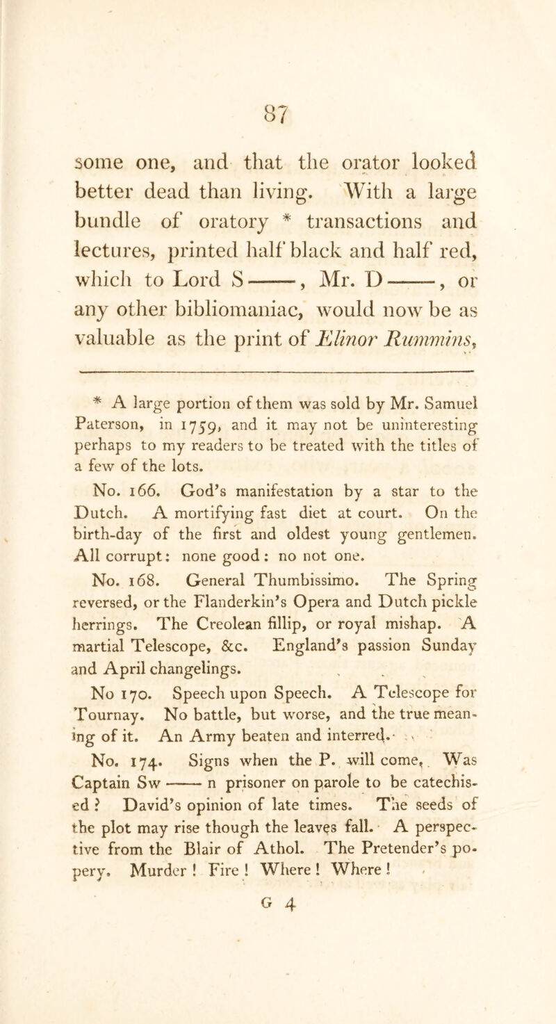 some one, and that the orator looked better dead than living. With a large bundle of oratory * transactions and lectures, printed half black and half red, which to Lord S —— , Mr. D ——, or any other bibliomaniac, would now be as valuable as the print of Elinor Rummins, * A large portion of them was sold by Mr. Samuel Paterson, in 1759, anc^ it may not be uninteresting perhaps to my readers to be treated with the titles of a few of the lots. No. 166. God’s manifestation by a star to the Dutch. A mortifying fast diet at court. On the birth-day of the first and oldest young gentlemen. All corrupt: none good: no not one. No. 168. General Thumbissimo. The Spring reversed, or the Flanderkin’s Opera and Dutch pickle herrings. The Creolean fillip, or royal mishap. A martial Telescope, &c. England’s passion Sunday and April changelings. No 170. Speech upon Speech. A Telescope for Tournay. No battle, but worse, and the true mean- ing of it. An Army beaten and interred.- No. 174. Signs when the P. will come. Was Captain Sw n prisoner on parole to be catechis- ed ? David’s opinion of late times. The seeds of the plot may rise though the leaves fall. A perspec- tive from the Blair of Athol. The Pretender’s po- pery, Murder ! Fire ! Where ! Where !