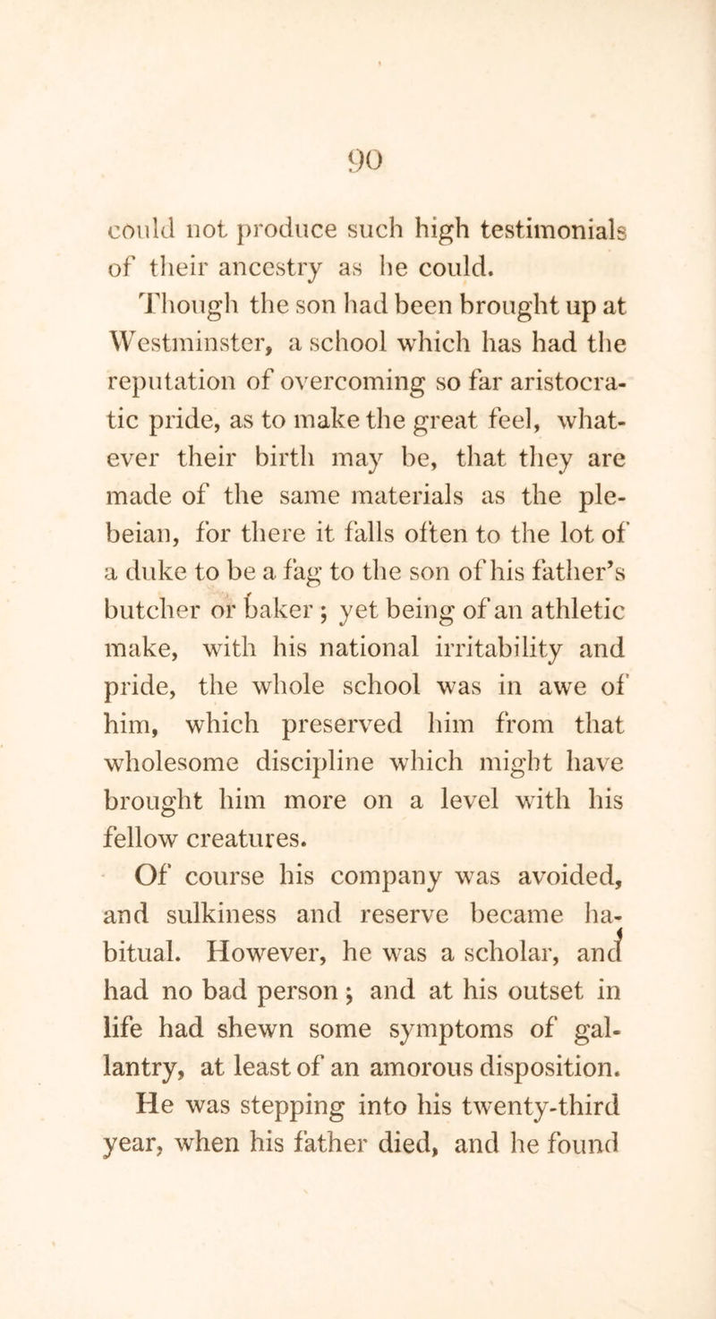 could not produce such high testimonials of their ancestry as he could. Though the son had been brought up at Westminster, a school which has had the reputation of overcoming so far aristocra- tic pride, as to make the great feel, what- ever their birth may he, that they are made of the same materials as the ple- beian, for there it falls often to the lot of a duke to be a fag to the son of his father’s butcher or baker ; yet being of an athletic make, with his national irritability and pride, the whole school was in awe of him, which preserved him from that wholesome discipline which might have brought him more on a level with his fellow creatures. Of course his company was avoided, and sulkiness and reserve became ha- bitual. However, he was a scholar, ancf had no bad person; and at his outset in life had shewn some symptoms of gal- lantry, at least of an amorous disposition. He was stepping into his twenty-third year, when his father died, and he found