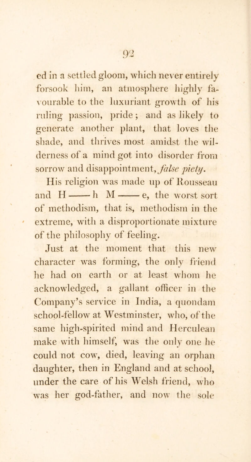 cd in a settled gloom, which never entirely forsook him, an atmosphere highly fa- vourable to the luxuriant growth of his ruling passion, pride; and as likely to generate another plant, that loves the shade, and thrives most amidst the wil- derness of a mind got into disorder from sorrow and disappointment,/#/*? piety. His religion was made up of Rousseau and H h M e, the worst sort of methodism, that is, methodism in the extreme, with a disproportionate mixture of the philosophy of feeling. Just at the moment that this new character was forming, the only friend he had on earth or at least whom lie acknowledged, a gallant officer in the Company’s service in India, a quondam school-fellow at Westminster, who, of the same high-spirited mind and Herculean make with himself, was the only one he could not cow, died, leaving an orphan daughter, then in England and at school, under the care of his Welsh friend, who was her god-father, and now the sole