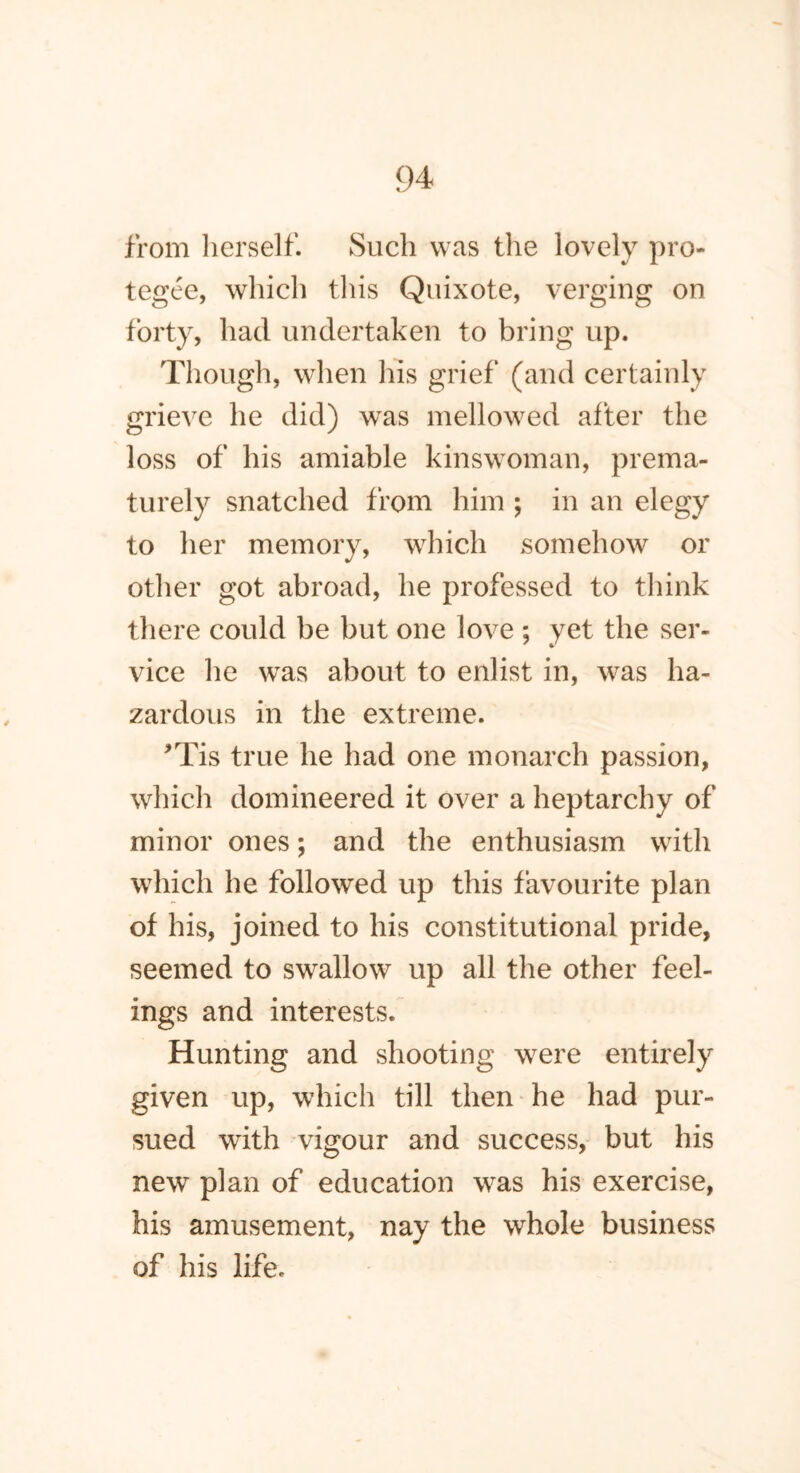 from herself. Such was the lovely pro- tegee, which this Quixote, verging on forty, had undertaken to bring up. Though, when his grief (and certainly grieve he did) was mellowed after the loss of his amiable kinswoman, prema- turely snatched from him ; in an elegy to her memory, which somehow or other got abroad, he professed to think there could be but one love ; yet the ser- vice lie was about to enlist in, was ha- zardous in the extreme. *Tis true he had one monarch passion, which domineered it over a heptarchy of minor ones; and the enthusiasm with which he followed up this favourite plan of his, joined to his constitutional pride, seemed to swallow up all the other feel- ings and interests. Hunting and shooting were entirely given up, which till then he had pur- sued with vigour and success, but his new plan of education was his exercise, his amusement, nay the whole business of his life.