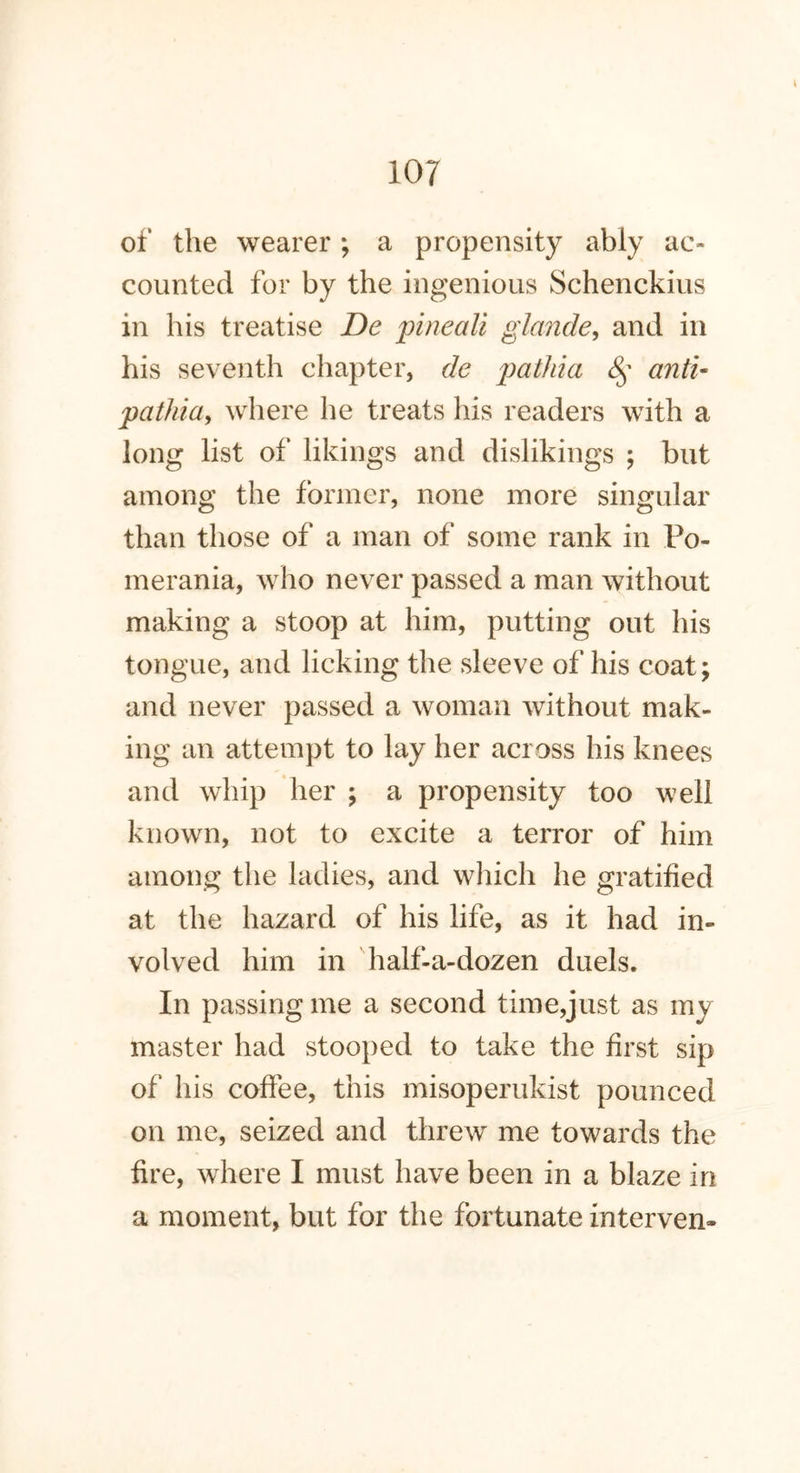 of the wearer ; a propensity ably ac- counted for by the ingenious Schenckius in his treatise De jpineali glande, and in his seventh chapter, de pathia § anti- patJiia, where he treats his readers with a long list of likings and dislikings ; but among the former, none more singular than those of a man of some rank in Po- merania, who never passed a man without making a stoop at him, putting out his tongue, and licking the sleeve of his coat; and never passed a woman without mak- ing an attempt to lay her across his knees and whip her ; a propensity too well known, not to excite a terror of him among the ladies, and which he gratified at the hazard of his life, as it had in- volved him in half-a-dozen duels. In passing me a second time,just as my master had stooped to take the first sip of his coffee, this misoperukist pounced on me, seized and threw me towards the fire, where I must have been in a blaze in a moment, but for the fortunate interven-