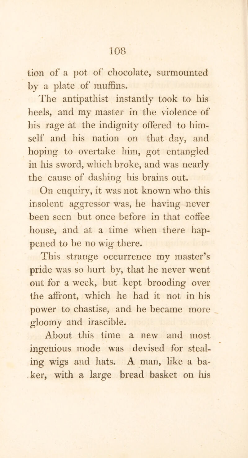 tion of a pot of chocolate, surmounted by a plate of muffins. The antipathist instantly took to his heels, and my master in the violence of his rage at the indignity offered to him- self and his nation on that day, and hoping to overtake him, got entangled in his sword, which broke, and was nearly the cause of dashing his brains out. On enquiry, it was not known who this insolent aggressor was, he having never been seen but once before in that coffee house, and at a time when there hap- pened to be no wig there. This strange occurrence my master’s pride was so hurt by, that he never went out for a week, but kept brooding over the affront, which he had it not in his power to chastise, and he became more gloomy and irascible. About this time a new and most ingenious mode was devised for steal- ing wigs and hats. A man, like a ba- ker, with a large bread basket on his