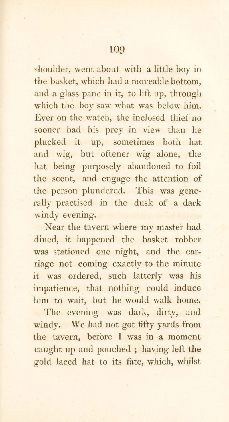 shoulder, went about with a little boy in the basket, which had a moveable bottom, and a glass pane in it, to lift up, through which the boy saw what was below him. Ever on the watch, the inclosed thief no sooner had his prey in view than he plucked it up, sometimes both hat and wig, but oftener wig alone, the hat being purposely abandoned to foil the scent, and engage the attention of the person plundered. This was gene- rally practised in the dusk of a dark windy evening. Near the tavern where my master had dined, it happened the basket robber was stationed one night, and the car- riage not coming exactly to the minute it was ordered, such latterly was his impatience, that nothing could induce him to wait, but he would walk home. The evening was dark, dirty, and windy. We had not got fifty yards from the tavern, before I was in a moment caught up and pouched ; having left the gold laced hat to its fate, which, whilst