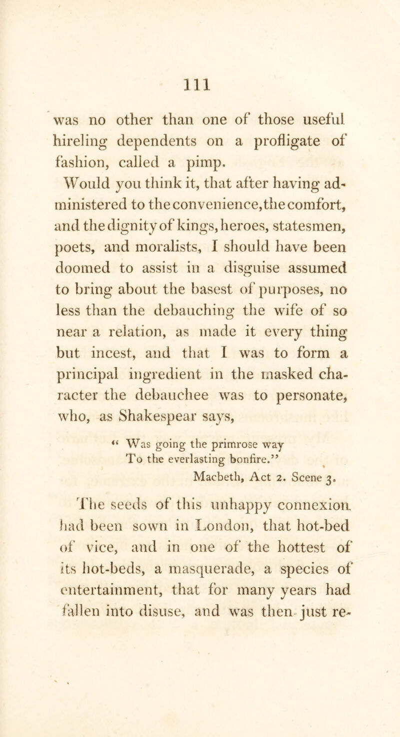 was no other than one of those useful hireling dependents on a profligate of fashion, called a pimp. Would you think it, that after having ad- ministered to the convenience,the comfort, and the dignity of kings, heroes, statesmen, poets, and moralists, I should have been doomed to assist in a disguise assumed to bring about the basest of purposes, no less than the debauching the wife of so near a relation, as made it every thing but incest, and that I was to form a principal ingredient in the masked cha- racter the debauchee was to personate, who, as Shakespear says, “ Was going the primrose way To the everlasting bonfire.” Macbeth, Act 2. Scene 3. The seeds of this unhappy connexion had been sown in London, that hot-bed of vice, and in one of the hottest of its hot-beds, a masquerade, a species of entertainment, that for many years had fallen into disuse, and was then-just re-