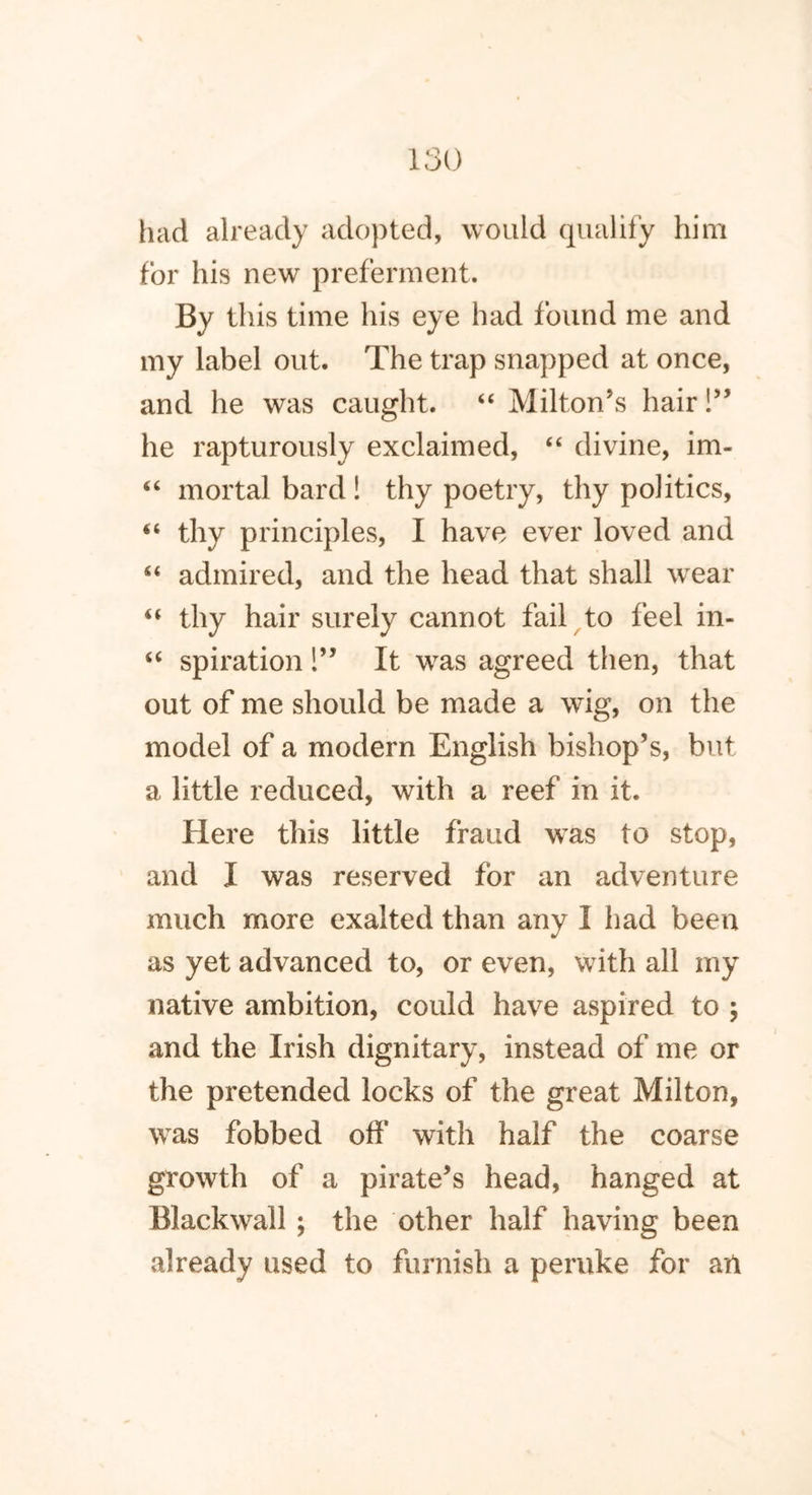 had already adopted, would qualify him for his new preferment. By this time his eye had found me and my label out. The trap snapped at once, and he was caught. “ Milton’s hair!” he rapturously exclaimed, “ divine, im- “ mortal bard ! thy poetry, thy politics, “ thy principles, I have ever loved and “ admired, and the head that shall wear “ thy hair surely cannot fail to feel in- “ spiration!” It was agreed then, that out of me should be made a wig, on the model of a modern English bishop’s, but a little reduced, with a reef in it. Here this little fraud was to stop, and I was reserved for an adventure much more exalted than any I had been as yet advanced to, or even, with all my native ambition, could have aspired to ; and the Irish dignitary, instead of me or the pretended locks of the great Milton, was fobbed off with half the coarse growth of a pirate’s head, hanged at Blackwall; the other half having been already used to furnish a peruke for an