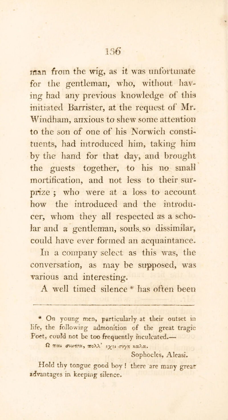 man from the wig, as it was unfortunate for the gentleman, who, without hav- ing had any previous knowledge of this initiated Barrister, at the request of* Mr. Windham, anxious to shew some attention to the son of one of his Norwich consti- tuents, had introduced him, taking him by the hand for that day, and brought the guests together, to his no small mortification, and not less to their sur- prize ; who were at a loss to account how the introduced and the introdu- cer, whom they all respected as a scho- lar and a gentleman, souls, so dissimilar, could have ever formed an acquaintance. In a company select as this was, the conversation, as may be supposed, was various and interesting. A well timed silence * has often been * On young men, particularly at their outset in life, the folio wing admonition of the great tragic Poet, could not be too frequently inculcated.— Q rroik aiurzccy ncW' ayr, Sophocles, Aleasi. Hold thy tongue good boy ! there are many great” advantages in keeping silence.