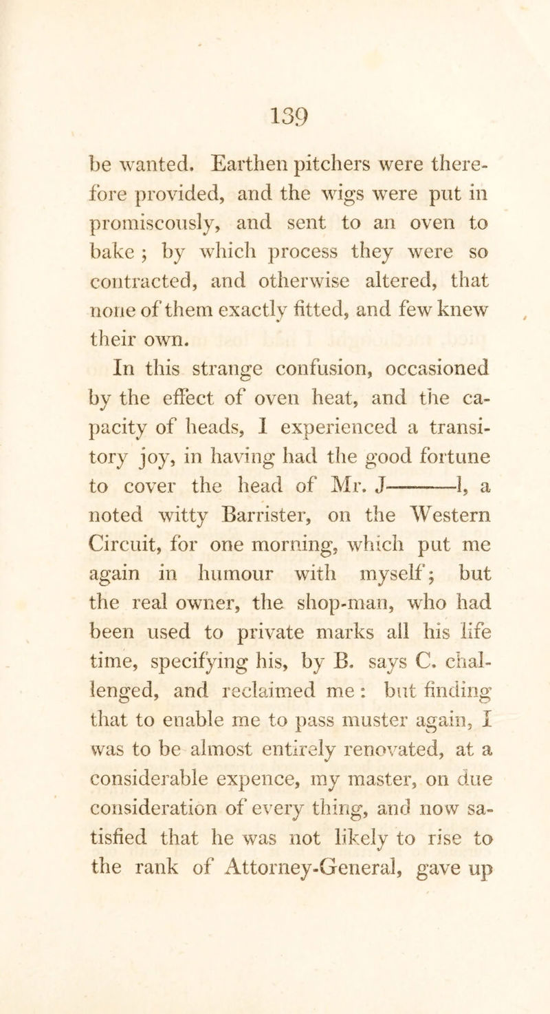 be wanted. Earthen pitchers were there- fore provided, and the wigs were put in promiscously, and sent to an oven to bake ; by which process they were so contracted, and otherwise altered, that none of them exactly fitted, and few knew their own. In this strange confusion, occasioned by the effect of oven heat, and the ca- pacity of heads, I experienced a transi- tory joy, in having had the good fortune to cover the head of Mr. J———-1, a noted witty Barrister, on the Western Circuit, for one morning, which put me again in humour with myself; but the real owner, the shop-man, who had been used to private marks all his life time, specifying his, by B. says C. chal- lenged, and reclaimed me : but finding that to enable me to pass muster again, I was to be almost entirely renovated, at a considerable expence, my master, on due consideration of every thing, and now sa- tisfied that he was not likely to rise to the rank of Attorney-General, gave up