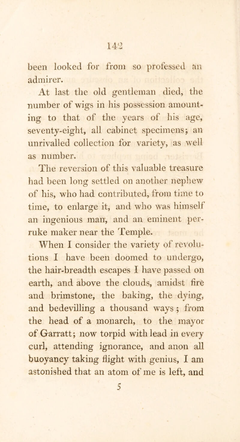 14 ‘2 been looked for from so professed an admirer. At last the old gentleman died, the number of wigs in his possession amount- ing to that of the years of his age, seventy-eight, all cabinet specimens; an unrivalled collection for variety, as well as number. The reversion of this valuable treasure had been long settled on another nephew of his, who had contributed, from time to time, to enlarge it, and who was himself an ingenious man, and an eminent per- ruke maker near the Temple. When I consider the variety of revolu- tions I have been doomed to undergo, the hair-breadth escapes I have passed on earth, and above the clouds, amidst lire and brimstone, the baking, the dying, and bedevilling a thousand ways ; from the head of a monarch, to the mayor of Garratt; now torpid with lead in every curl, attending ignorance, and anon all buoyancy taking flight with genius, I am astonished that an atom of me is left, and 5