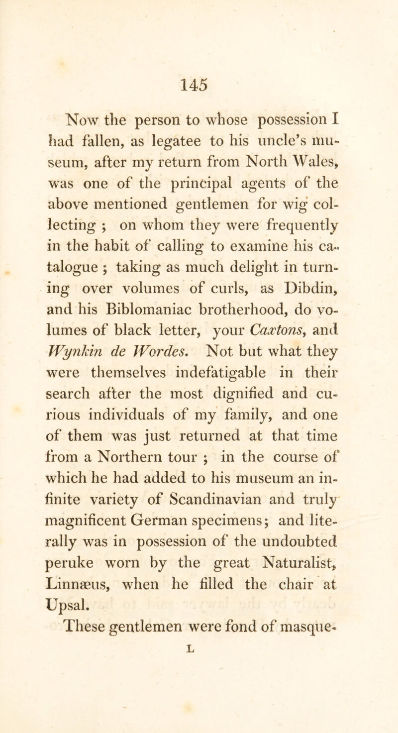 Now the person to whose possession I had fallen, as legatee to his uncle’s mu- seum, after my return from North Wales, was one of the principal agents of the above mentioned gentlemen for wig col- lecting ; on whom they were frequently in the habit of calling to examine his ca« talogue ; taking as much delight in turn- ing over volumes of curls, as Dibdin, and his Biblomaniac brotherhood, do vo- lumes of black letter, your Cantons, and Wynkin de Wordes, Not but what they were themselves indefatigable in their search after the most dignified and cu- rious individuals of my family, and one of them was just returned at that time from a Northern tour ; in the course of which he had added to his museum an in- finite variety of Scandinavian and truly magnificent German specimens; and lite- rally was in possession of the undoubted peruke worn by the great Naturalist, Linnaeus, when he filled the chair at Upsal. These gentlemen were fond of masque- L