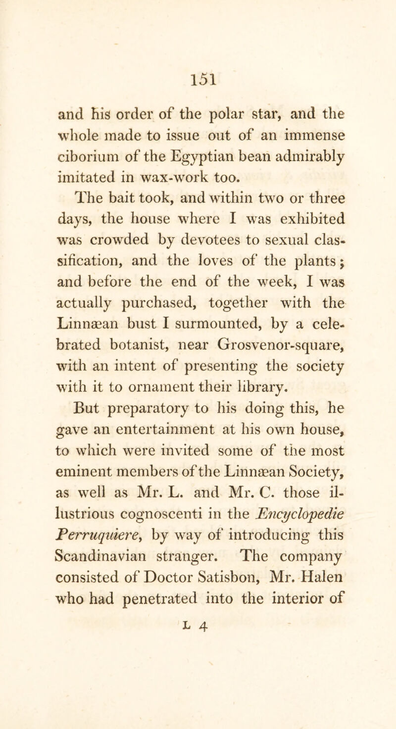 and fiis order of the polar star, and the whole made to issue out of an immense ciborium of the Egyptian bean admirably imitated in wax-work too. The bait took, and within two or three days, the house where I was exhibited was crowded by devotees to sexual clas- sification, and the loves of the plants; and before the end of the week, I was actually purchased, together with the Linnaean bust I surmounted, by a cele- brated botanist, near Grosvenor-square, with an intent of presenting the society with it to ornament their library. But preparatory to his doing this, he gave an entertainment at his own house, to which were invited some of the most eminent members of the Linnaean Society, as well as Mr. L. and Mr. C. those il- lustrious cognoscenti in the Ency elope die Perruquiere> by way of introducing this Scandinavian stranger. The company consisted of Doctor Satisbon, Mr. Halen who had penetrated into the interior of