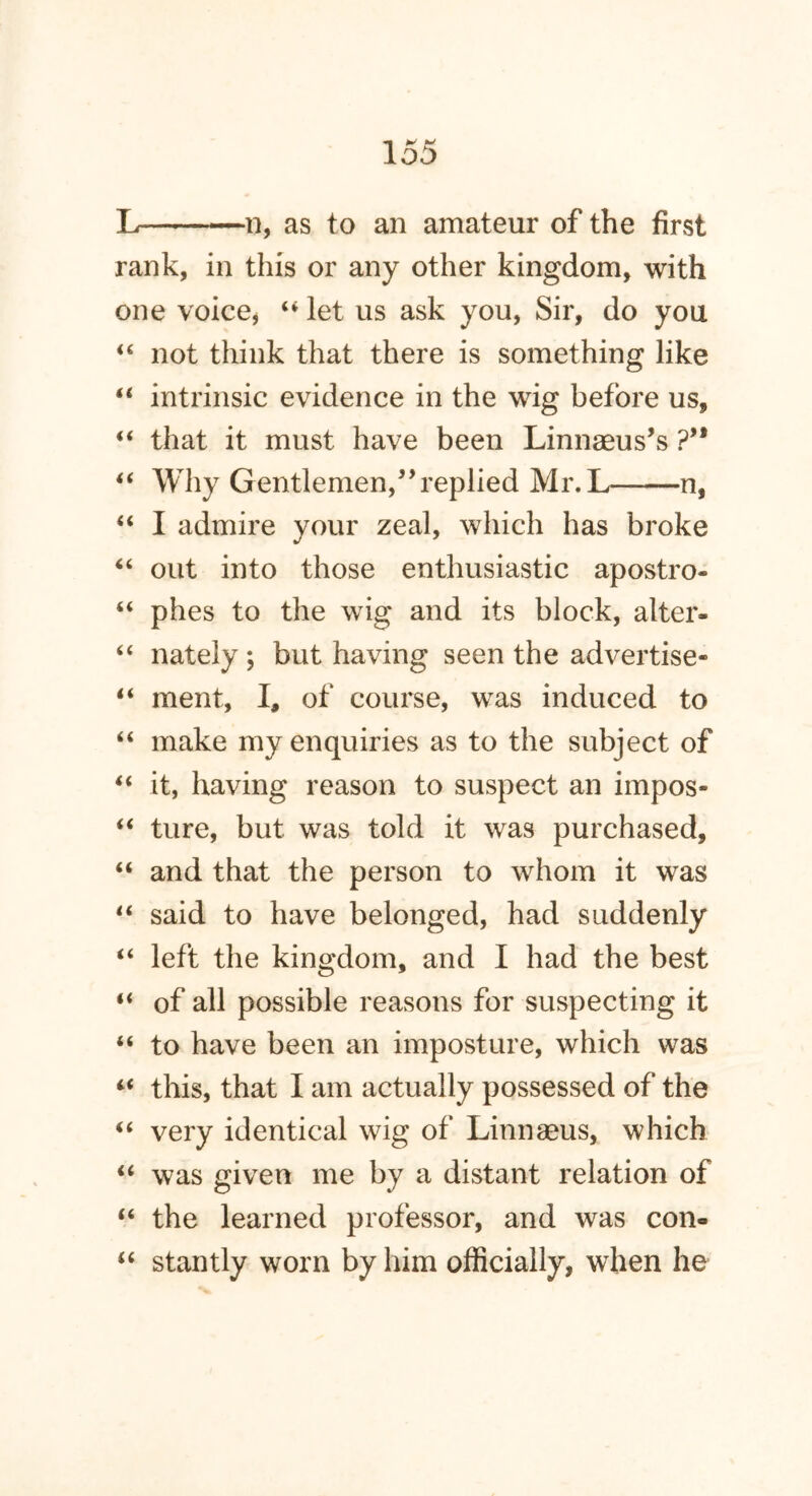 L ii, as to an amateur of the first rank, in this or any other kingdom, with one voice* “ let us ask you, Sir, do you “ not think that there is something like “ intrinsic evidence in the wig before us, “ that it must have been Linnaeus’s ?’* “ Why Gentlemen,” replied Mr.L n, “ I admire your zeal, which has broke “ out into those enthusiastic apostro- “ plies to the wig and its block, alter. “ nately ; but having seen the advertise* “ ment, I, of course, was induced to “ make my enquiries as to the subject of “ it, having reason to suspect an impos- “ ture, but was told it was purchased, “ and that the person to whom it was “ said to have belonged, had suddenly “ left the kingdom, and I had the best “ of all possible reasons for suspecting it “ to have been an imposture, which was “ this, that I am actually possessed of the “ very identical wig of Linnaeus, which “ was given me by a distant relation of “ the learned professor, and was con- “ stantly worn by him officially, when he