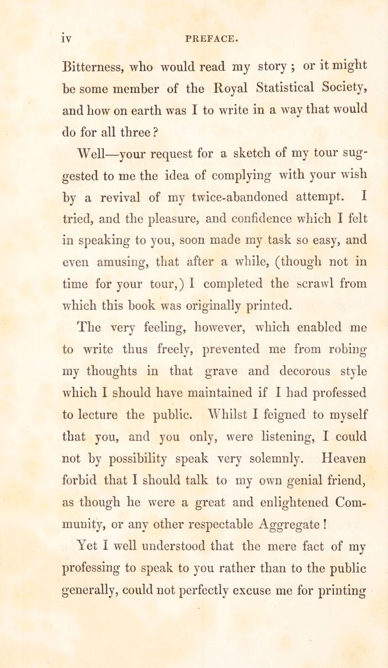 Bitterness, who would read my story ; or it might he some member of the Royal Statistical Society, and how on earth was I to write in a way that would do for all three ? Well—your request for a sketch of my tour sug¬ gested to me the idea of complying with your wish by a revival of my twice-abandoned attempt. I tried, and the pleasure, and confidence which I felt in speaking to you, soon made my task so easy, and even amusing, that after a while, (though not in time for your tour,) I completed the scrawl from which this book was originally printed. The very feeling, however, which enabled me to write thus freely, prevented me from robing my thoughts in that grave and decorous style which I should have maintained if I had professed to lecture the public. Whilst I feigned to myself that you, and you only, were listening, I could not by possibility speak very solemnly. Heaven forbid that I should talk to my own genial friend, as though he were a great and enlightened Com¬ munity, or any other respectable Aggregate ! Yet i well understood that the mere fact of my professing to speak to you rather than to the public generally, could not perfectly excuse me for printing