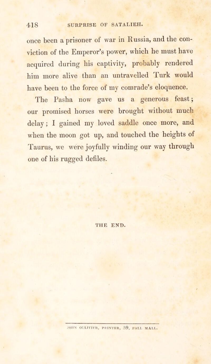 once been a prisoner of war in Russia, and the con¬ viction of the Emperor’s power, which he must have acquired during his captivity, probably rendered him more alive than an untravelled Turk would have been to the force of my comrade’s eloquence. The Pasha now gave us a generous feast; our promised horses were brought without much delay ; I gained my loved saddle once more, and when the moon got up, and touched the heights of Taurus, we were joyfully winding our way through one of his rugged defiles. THE END. ■JOHN OLLIVTFR, P ft INTER, 59, PALL MALL,