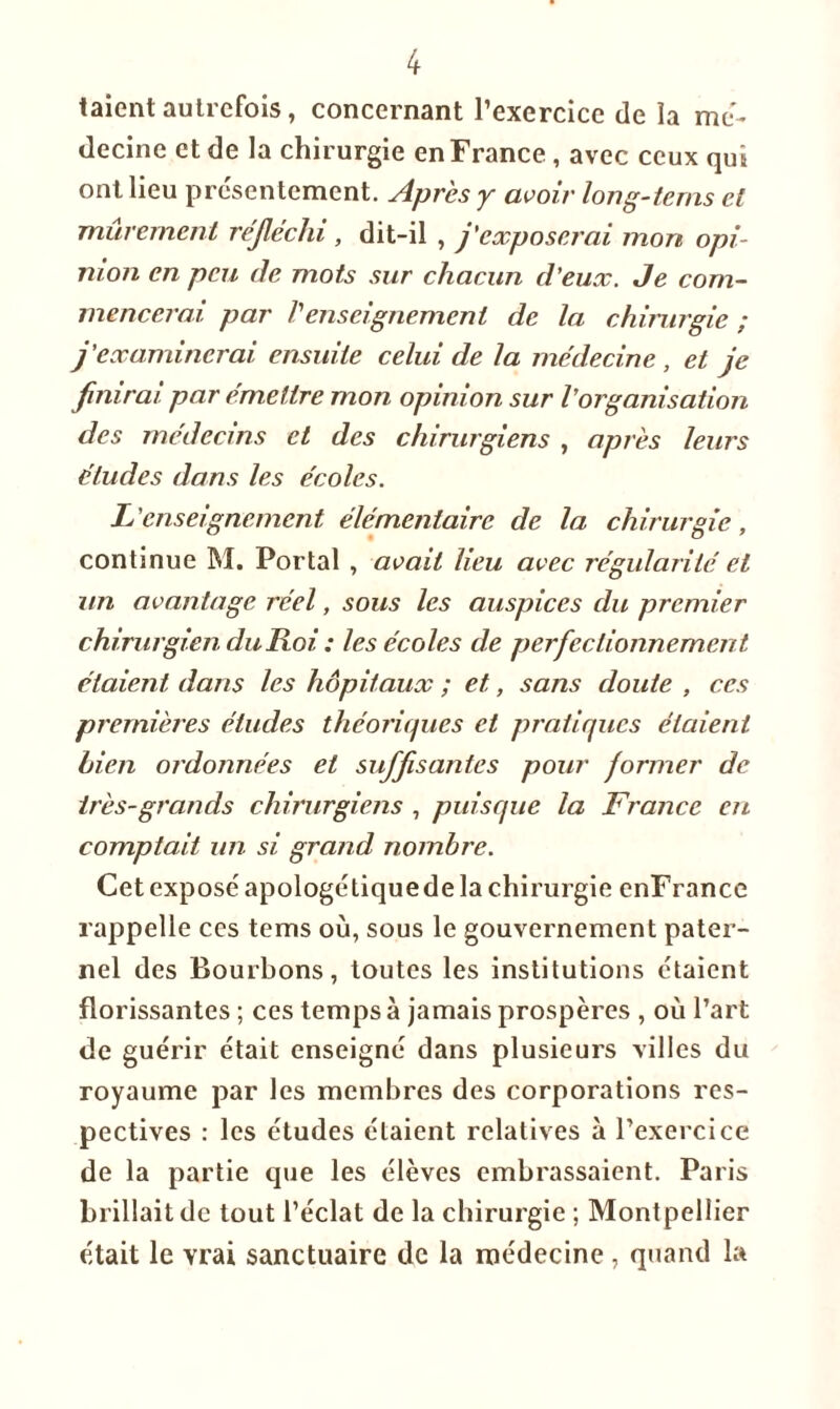 taient autrefois, concernant l’exercice de la mé- decine et de la chirurgie en France , avec ceux qui ont lieu présentement. Après y avoir long-tems cl mûrement réfléchi , dit-il , j'exposerai mon opi- nion en peu de mots sur chacun d’eux. Je com- mencerai. par Venseignement de la chirurgie ; j’examinerai ensuite celui de la médecine , et finirai par émettre mon opinion sur l’organisation des médecins et des chirurgiens , après leurs études dans les écoles. L'enseignement élémentaire de la chirurgie, continue M. Portai , avait lieu avec régularité et un avantage réel, sous les auspices du premier chirurgien du Roi : les écoles de perfectionnement étaient dans les hôpitaux ; et, sans doute , ces premières études théoriques et pratiques étaient Lien ordonnées et suffisantes pour former de très-grands chirurgiens , puisque la France en comptait un si grand nombre. Cet exposé apologétique de la chirurgie enFrance rappelle ces tems où, sous le gouvernement pater- nel des Bourbons, toutes les institutions étaient florissantes ; ces temps à jamais prospères , où l’art de guérir était enseigné dans plusieurs villes du royaume par les membres des corporations res- pectives : les études étaient relatives à l’exercice de la partie que les élèves embrassaient. Paris brillait de tout l’éclat de la chirurgie ; Montpellier était le vrai sanctuaire de la médecine , quand la