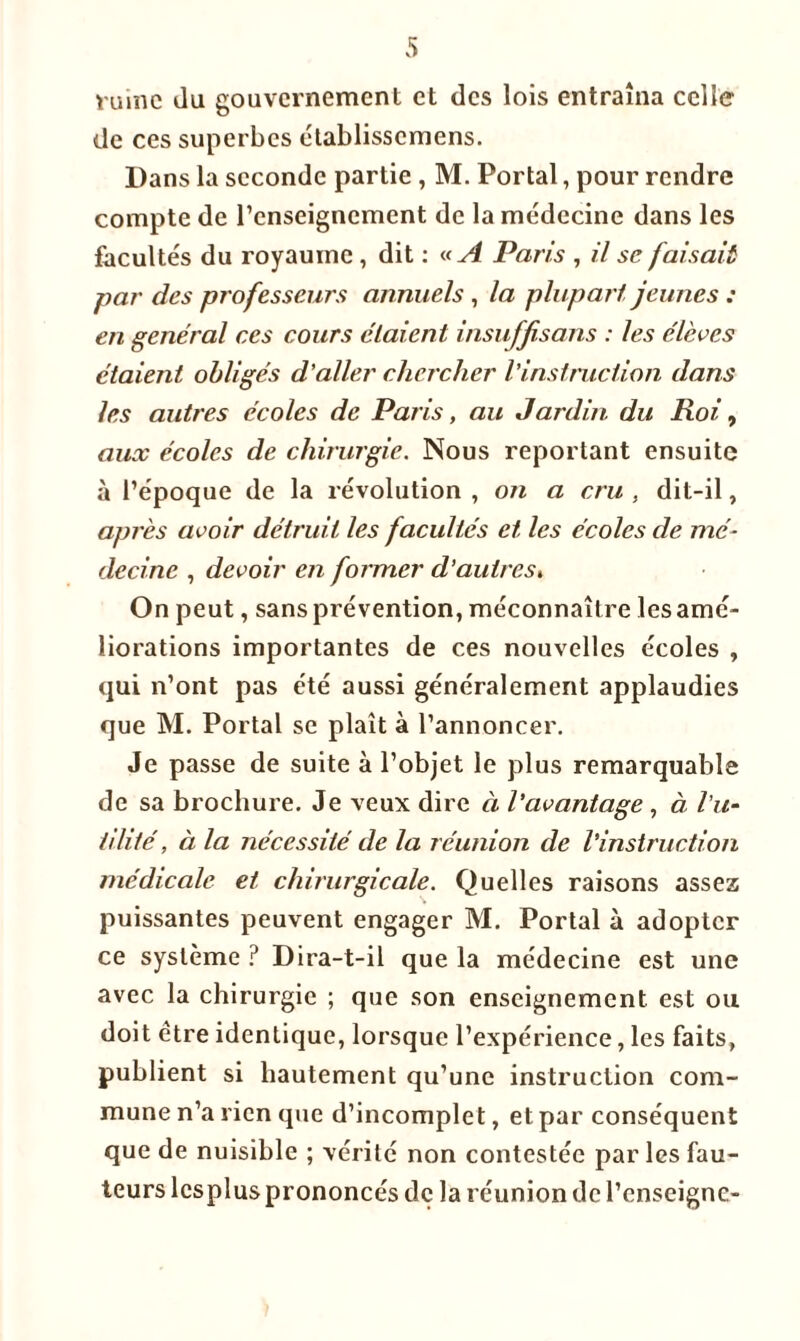 vaine du gouvernement et des lois entraîna celle de ces superbes élablisscmens. Dans la seconde partie , M. Portai, pour rendre compte de l’enseignement de la médecine dans les facultés du royaume , dit : « A Paris , il se faisait par des professeurs annuels, la plupart jeunes : en général ces cours étaient insuffisans : les élèves étaient obligés d’aller chercher l’instruction dans les autres écoles de Paris, au Jardin du Roi, aux écoles de chirurgie. Nous reportant ensuite à l’époque de la révolution , on a cru , dit-il, après avoir détruit les facultés et les écoles de mé- decine , devoir en former d’autres. On peut, sans prévention, méconnaître les amé- liorations importantes de ces nouvelles écoles , qui n’ont pas été aussi généralement applaudies que M. Portai se plaît à l’annoncer. Je passe de suite à l’objet le plus remarquable de sa brochure. Je veux dire à l’avantage , à l’u- tilité , à la nécessité de la réunion de l’instruction médicale et chirurgicale. Quelles raisons assez puissantes peuvent engager M. Portai à adopter ce système ? Dira-t-il que la médecine est une avec la chirurgie ; que son enseignement est ou doit être identique, lorsque l’expérience, les faits, publient si hautement qu’une instruction com- mune n’a rien que d’incomplet, et par conséquent que de nuisible ; vérité non contestée par les fau- teurs lcsplus prononcés de la réunion de l’enseigne-