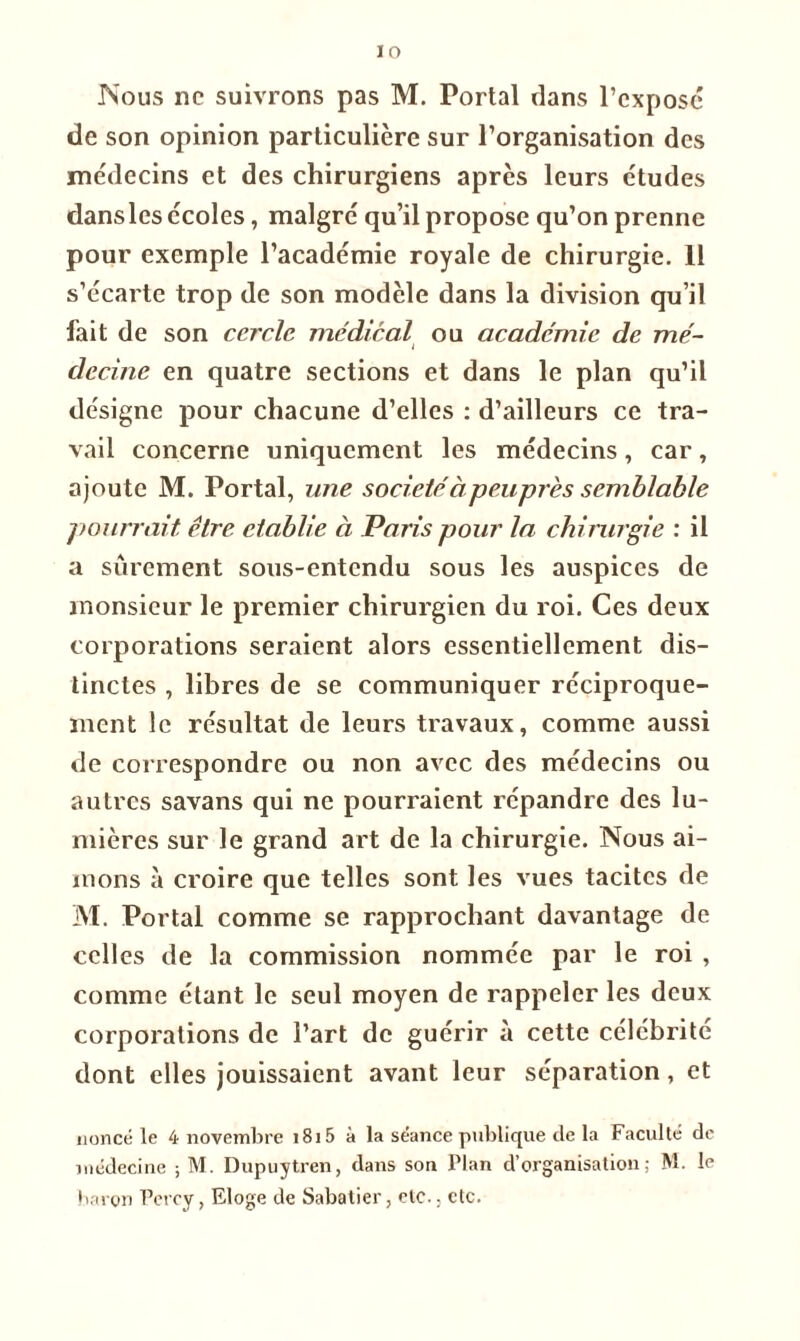 IO Nous ne suivrons pas M. Portai dans l’expose de son opinion particulière sur l’organisation des médecins et des chirurgiens après leurs études dansles écoles, malgré qu’il propose qu’on prenne pour exemple l’académie royale de chirurgie. 11 s’écarte trop de son modèle dans la division qu’il fait de son cercle médical ou academie de mé- decine en quatre sections et dans le plan qu’il désigne pour chacune d’elles : d’ailleurs ce tra- vail concerne uniquement les médecins, car, ajoute M. Portai, une sociétéàpeuprès semblable pourrait être établie à Paris pour la chirurgie : il a sûrement sous-entendu sous les auspices de monsieur le premier chirurgien du roi. Ces deux corporations seraient alors essentiellement dis- tinctes , libres de se communiquer réciproque- ment le résultat de leurs travaux, comme aussi de correspondre ou non avec des médecins ou autres savans qui ne pourraient répandre des lu- mières sur le grand art de la chirurgie. Nous ai- mons à croire que telles sont les vues tacites de M. Portai comme se rapprochant davantage de celles de la commission nommée par le roi , comme étant le seul moyen de rappeler les deux corporations de l’art de guérir à cette célébrité dont elles jouissaient avant leur séparation, et nonce le 4 novembre i8i5 à la séance publique de la Faculté de médecine ; M. Dupuytren, dans son Flan d’organisation; M. le baron Percy, Eloge de Sabatier, etc., etc.