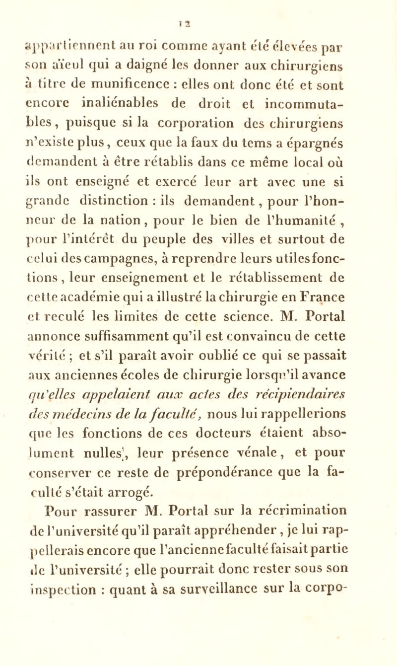 appartiennent an roi comme ayant été élevées par son aïeul qui a daigné les donner aux chirurgiens à titre de munificence : elles ont. donc été et sont encore inaliénables de droit cl incommuta- bles, puisque si la corporation des chirurgiens n’existe plus, ceux que la faux du tems a épargnés demandent à être rétablis dans ce même local où ils ont enseigné et exercé leur art avec une si grande distinction : ils demandent, pour l’hon- neur de la nation , pour le bien de l’humanité , pour l’intérêt du peuple des villes et surtout de celui des campagnes, à reprendre leurs utilesfonc- tions, leur enseignement et le rétablissement de cette académie qui a illustré la chirurgie en France et reculé les limites de cette science. M. Portai annonce suffisamment qu’il est convaincu de cette vérité ; et s’il paraît avoir oublié ce qui se passait aux anciennes écoles de chirurgie lorsqu'il avance qu'çlles appelaient aux actes des récipiendaires des médecins de la faculté, nous lui rappellerions (pic les fonctions de ces docteurs étaient abso- lument nulles], leur présence vénale, et pour conserver ce reste de prépondérance que la fa- culté s’était arrogé. Pour rassurer M. Portai sur la récrimination de l’université qu’il paraît appréhender, je lui rap- pellerais encore que l’ancienne faculté faisait partie de l’université ; elle pourrait donc rester sous son inspection : quant à sa surveillance sur la corpo-